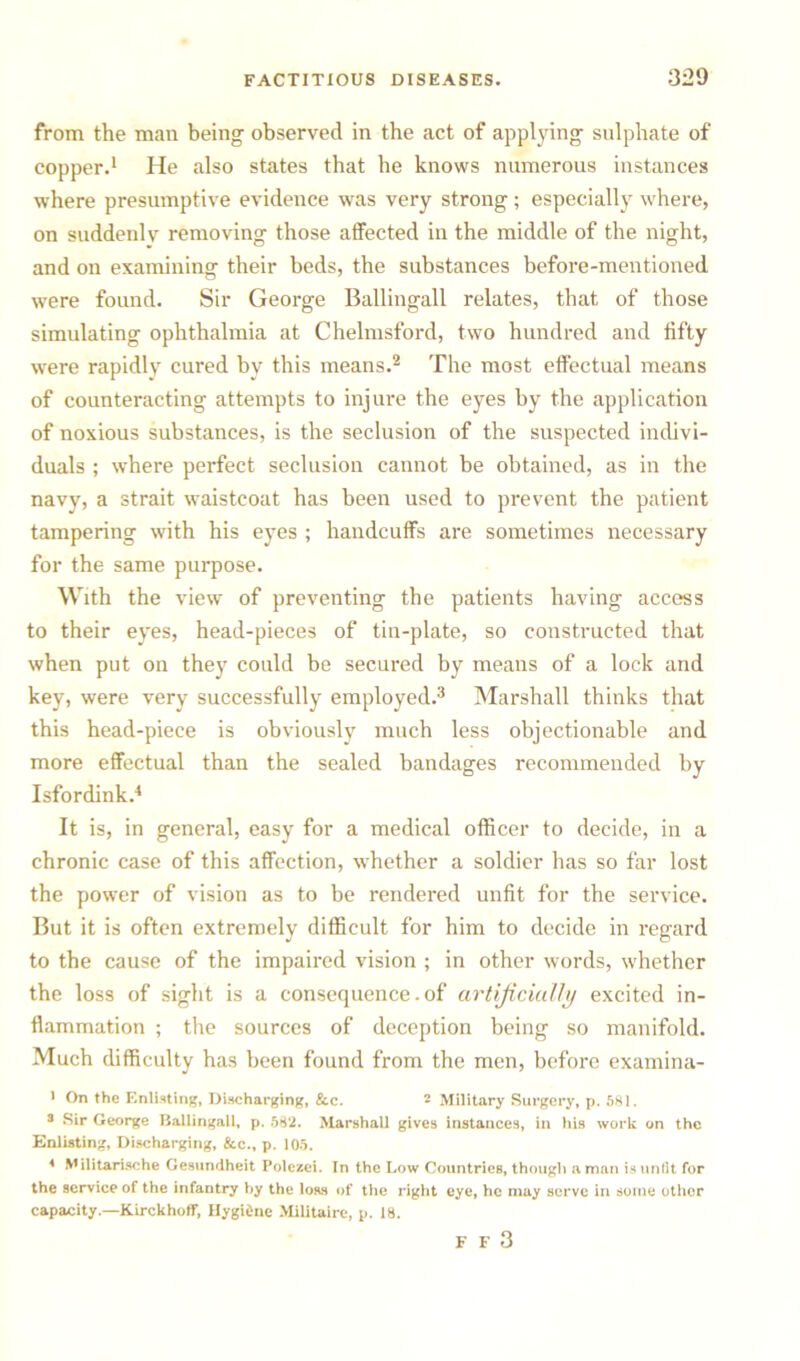 from the man being observed in the act of applying sulphate of copper.1 He also states that he knows numerous instances where presumptive evidence was very strong ; especially where, on suddenly removing those affected in the middle of the night, and on examining their beds, the substances before-mentioned were found. Sir George Ballingall relates, that of those simulating ophthalmia at Chelmsford, two hundred and fifty were rapidly cured by this means.2 The most effectual means of counteracting attempts to injure the eyes by the application of noxious substances, is the seclusion of the suspected indivi- duals ; where perfect seclusion cannot be obtained, as in the navy, a strait waistcoat has been used to prevent the patient tampering with his eyes ; handcuffs are sometimes necessary for the same purpose. With the view of preventing the patients having access to their eyes, head-pieces of tin-plate, so constructed that when put on they could be secured by means of a lock and key, were very successfully employed.3 Marshall thinks that this head-piece is obviously much less objectionable and more effectual than the sealed bandages recommended by Isfordink.4 It is, in general, easy for a medical officer to decide, in a chronic case of this affection, whether a soldier has so far lost the power of vision as to be rendered unfit for the service. But it is often extremely difficult for him to decide in regard to the cause of the impaired vision ; in other words, whether the loss of sight is a consequence. of artificially excited in- flammation ; the sources of deception being so manifold. Much difficulty has been found from the men, before examina- 1 On the Enlisting, Discharging, &c. 2 Military Surgery, p. 581. 3 Sir George Ballingall, p. 58*2. Marshall gives instances, in his work on the Enlisting, Discharging, &c., p. 105. 4 Militarische Gesundheit Polezei. In the Low Countries, though a man is unfit for the service of the infantry by the loss of the right eye, he may serve in some other capacity.—Kirckhoff, Hygidne Militaire, p. 18. F F 3