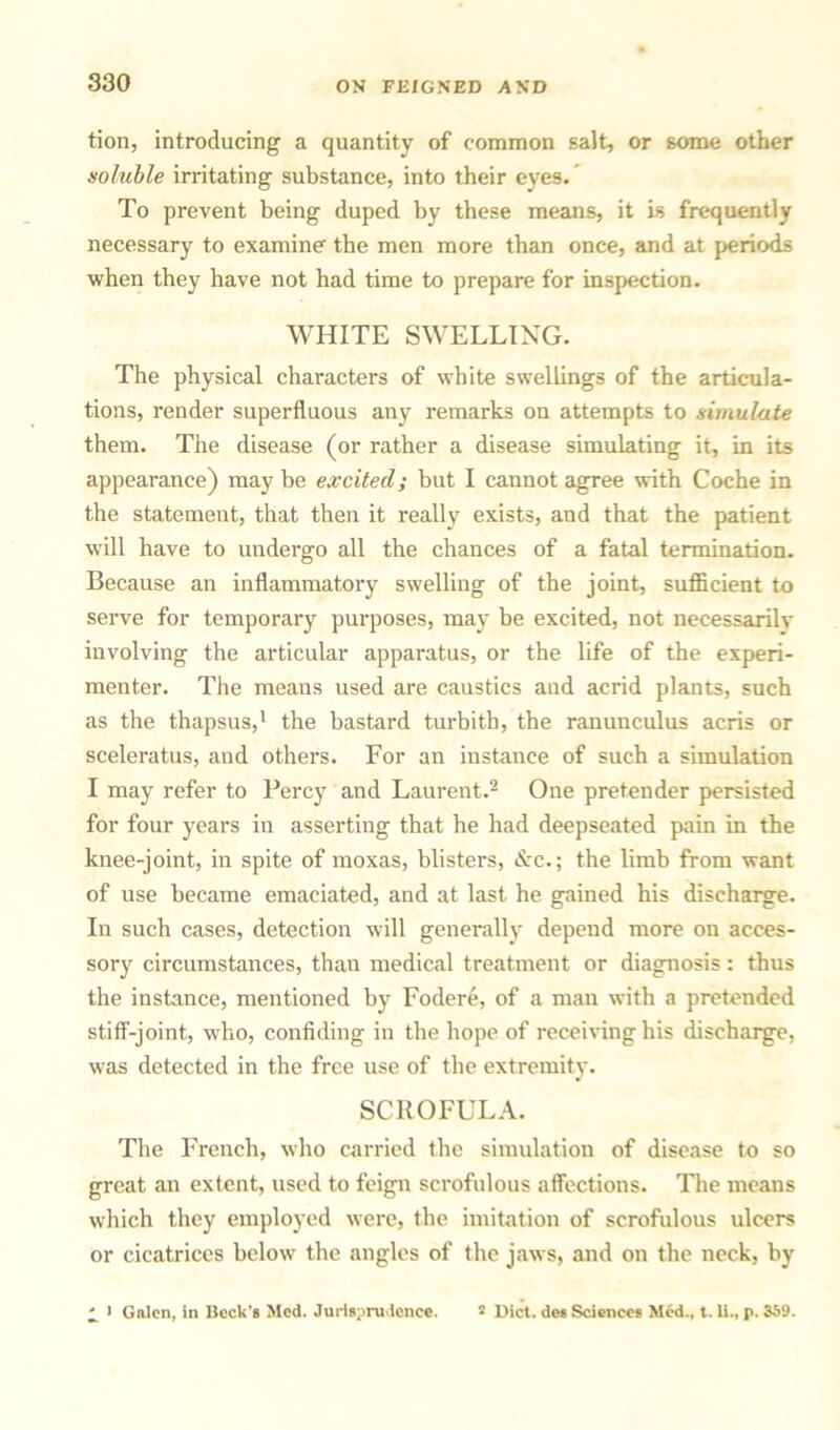 tion, introducing a quantity of common salt, or some other soluble irritating substance, into their eyes. To prevent being duped by these means, it is frequently necessary to examine the men more than once, and at periods when they have not had time to prepare for inspection. WHITE SWELLING. The physical characters of white swellings of the articula- tions, render superfluous any remarks on attempts to simulate them. The disease (or rather a disease simulating it, in its appearance) may be excited; but I cannot agree with Coche in the statement, that then it really exists, and that the patient will have to undergo all the chances of a fatal termination. Because an inflammatory swelling of the joint, sufficient to serve for temporary purposes, may be excited, not necessarily involving the articular apparatus, or the life of the experi- menter. The means used are caustics and acrid plants, such as the thapsus,1 the bastard turbitb, the ranunculus acris or sceleratus, and others. For an instance of such a simulation I may refer to Percy and Laurent.2 One pretender persisted for four years in asserting that he had deepseated pain in the knee-joint, in spite of moxas, blisters, &c.; the limb from want of use became emaciated, and at last he gained his discharge. In such cases, detection will generally depend more on acces- sory circumstances, than medical treatment or diagnosis: thus the instance, mentioned by Fodere, of a man with a pretended stiff-joint, who, confiding in the hope of receiving his discharge, was detected in the free use of the extremity. SCROFULA. The French, who carried the simulation of disease to so great an extent, used to feign scrofulous affections. The means which they employed were, the imitation of scrofulous ulcers or cicatrices below the angles of the jaws, and on the neck, by ^ > Galen, in Beck’s Med. Jurisprudence. 2 Diet, des Sciences Med., t. li., p. 359.