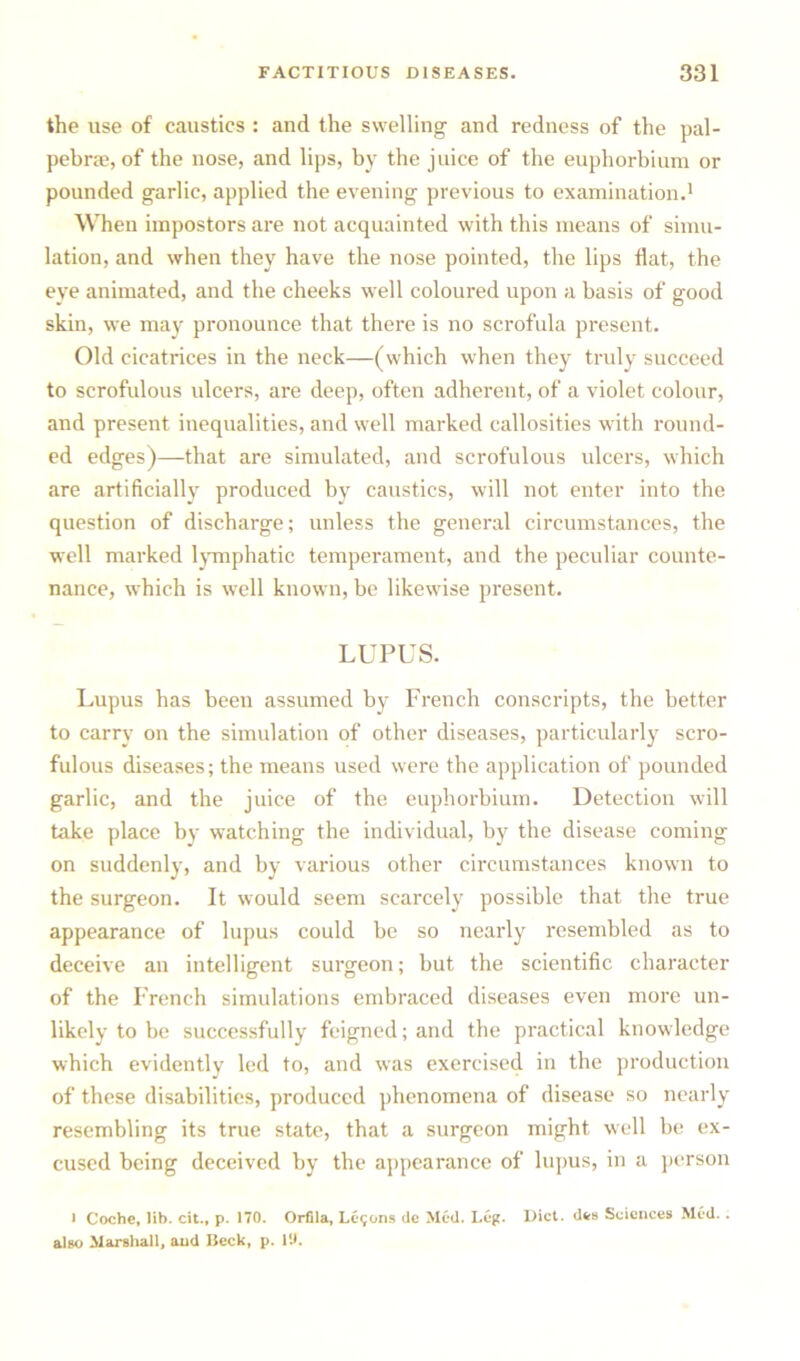 the use of caustics : and the swelling and redness of the pal- pebrae, of the nose, and lips, by the juice of the euphorbium or pounded garlic, applied the evening previous to examination.1 When impostors are not acquainted with this means of simu- lation, and when they have the nose pointed, the lips flat, the eye animated, and the cheeks well coloured upon a basis of good skin, we may pronounce that there is no scrofula present. Old cicatrices in the neck—(which when they truly succeed to scrofulous ulcers, are deep, often adherent, of a violet colour, and present inequalities, and well marked callosities with round- ed edges)—that are simulated, and scrofulous ulcers, which are artificially produced by caustics, will not enter into the question of discharge; unless the general circumstances, the well marked lymphatic temperament, and the peculiar counte- nance, which is well known, be likewise present. LUPUS. Lupus has been assumed by French conscripts, the better to carry on the simulation of other diseases, particularly scro- fulous diseases; the means used were the application of pounded garlic, and the juice of the euphorbium. Detection will take place by watching the individual, by the disease coming on suddenly, and by various other circumstances known to the surgeon. It would seem scarcely possible that the true appearance of lupus could be so nearly resembled as to deceive an intelligent surgeon; but the scientific character of the French simulations embraced diseases even more un- likely to be successfully feigned; and the practical knowledge which evidently led to, and was exercised in the production of these disabilities, produced phenomena of disease so nearly resembling its true state, that a surgeon might well be ex- cused being deceived by the appearance of lupus, in a person l Coche, lib. cit., p. 170. Orfila, Lc9ons tie Med. Leg. Diet, dts Sciences Med.. also Marshall, and Beck, p. 19.