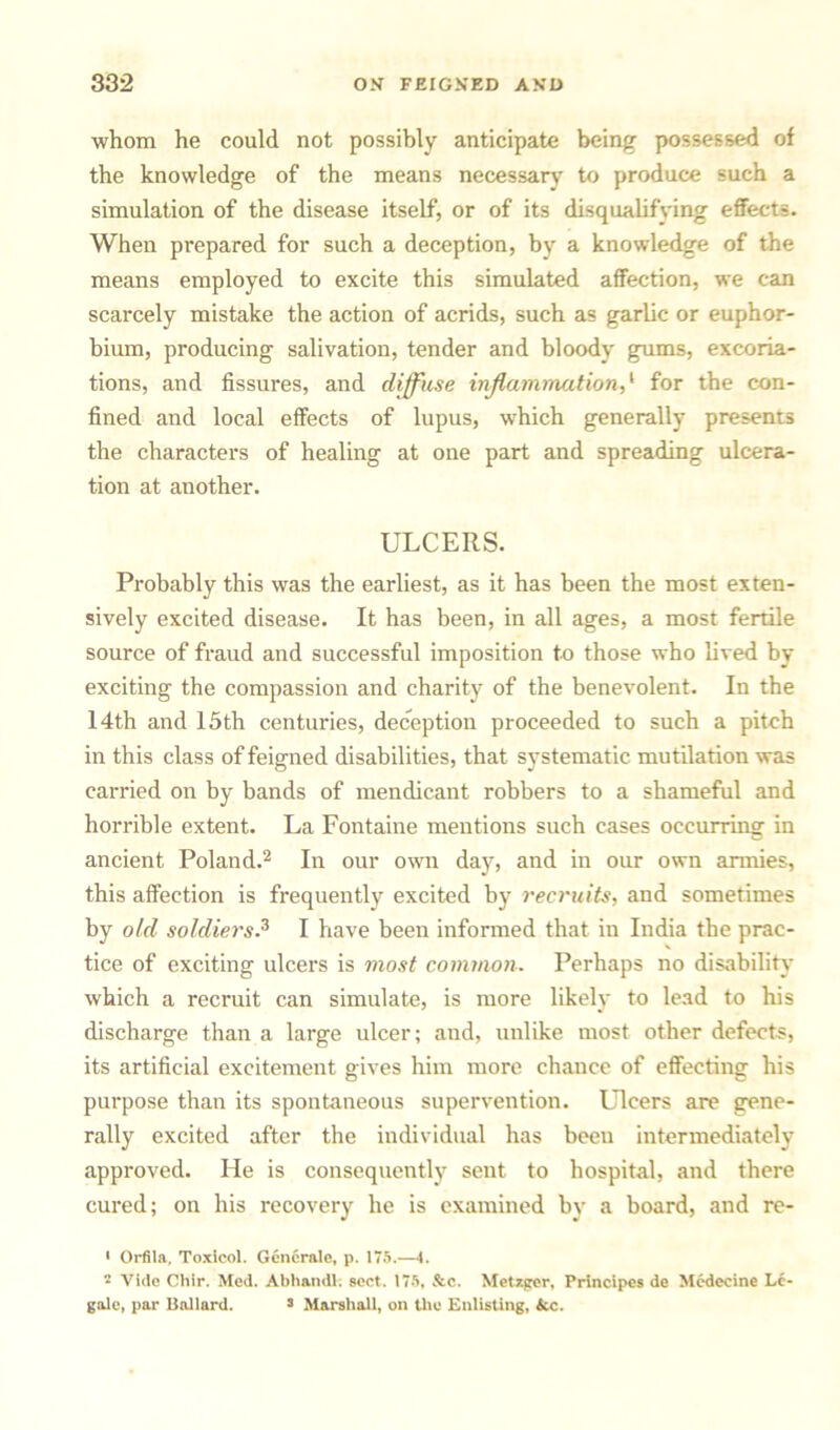 whom he could not possibly anticipate being possessed of the knowledge of the means necessary to produce such a simulation of the disease itself, or of its disqualifying effects. When prepared for such a deception, by a knowledge of the means employed to excite this simulated affection, we can scarcely mistake the action of acrids, such as garlic or euphor- bium, producing salivation, tender and bloody gums, excoria- tions, and fissures, and diffuse inflammation,1 for the con- fined and local effects of lupus, which generally presents the characters of healing at one part and spreading ulcera- tion at another. ULCERS. Probably this was the earliest, as it has been the most exten- sively excited disease. It has been, in all ages, a most fertile source of fraud and successful imposition to those who lived by exciting the compassion and charity of the benevolent. In the 14th and 15th centuries, deception proceeded to such a pitch in this class of feigned disabilities, that systematic mutilation was carried on by bands of mendicant robbers to a shameful and horrible extent. La Fontaine mentions such cases occurring in ancient Poland.2 In our own day, and in our own armies, this affection is frequently excited by recruits, and sometimes by old soldiers.3 I have been informed that in India the prac- tice of exciting ulcers is most common. Perhaps no disability which a recruit can simulate, is more likely to lead to his discharge than a large ulcer; and, unlike most other defects, its artificial excitement gives him more chance of effecting his purpose than its spontaneous supervention. Ulcers are gene- rally excited after the individual has been intermediately approved. He is consequently sent to hospital, and there cured; on his recovery he is examined by a board, and re- • Orfila, Toxicol. Generate, p. 175.—i.  Vide Chir. Med. Abhandl: sect. 175, &c. Metzger, Principes de Mcdecine Le- gale, par Ballard. s Marshall, on the Enlisting, &c.