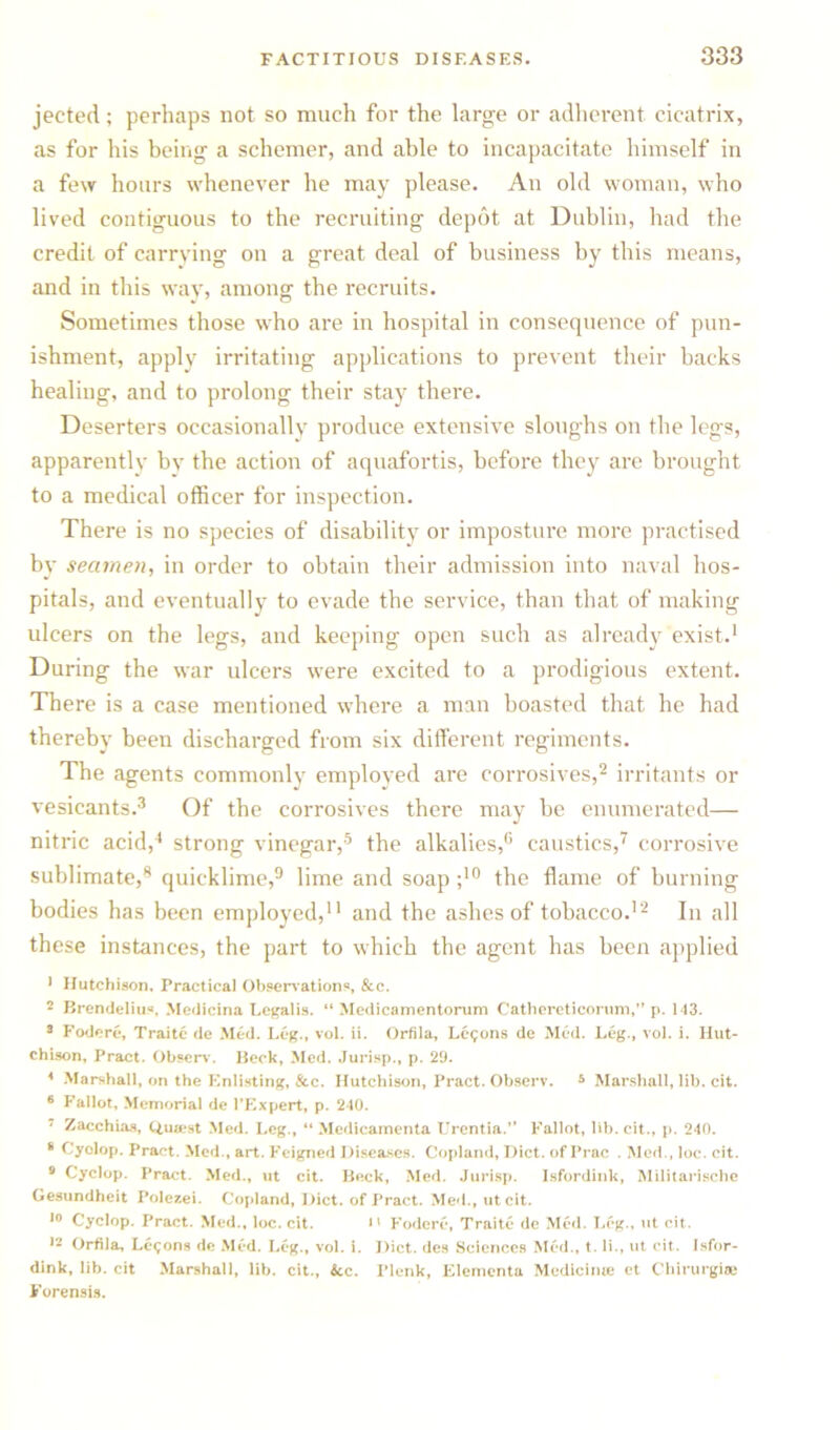 jected; perhaps not so much for the large or adherent cicatrix, as for his being a schemer, and able to incapacitate himself in a few hours whenever he may please. An old woman, who lived contiguous to the recruiting depot at Dublin, had the credit of carrying on a great deal of business by this means, and in this way, among the recruits. Sometimes those who are in hospital in consequence of pun- ishment, apply irritating applications to prevent their backs healing, and to prolong their stay there. Deserters occasionally produce extensive sloughs on the legs, apparently bv the action of aquafortis, before they are brought to a medical officer for inspection. There is no species of disability or imposture more practised by seamen, in order to obtain their admission into naval hos- pitals, and eventually to evade the service, than that of making ulcers on the legs, and keeping open such as already exist.1 During the war ulcers wyere excited to a prodigious extent. There is a case mentioned where a man boasted that he had thereby been discharged from six different regiments. The agents commonly employed are corrosives,2 irritants or vesicants.3 Of the corrosives there may be enumerated— nitric acid,4 strong vinegar,5 the alkalies,6 caustics,7 corrosive sublimate,8 quicklime,9 lime and soap ;10 the flame of burning bodies has been employed,11 and the ashes of tobacco.12 In all these instances, the part to which the agent has been applied 1 Hutchison. Practical Observations, &c. 2 Brendelius, Medicina Legal is. “ Medicamentorum Cathereticorum,” p. 113. 3 Fodere, Traite de Med. Leg., voL ii. Orfila, Lemons de Med. Leg., vol. i. Hut- chison, Pract. Observ. Beck, Med. Jurisp., p. 29. 4 Marshall, on the Enlisting, &c. Hutchison, Pract. Observ. * Marshall, lib. cit. 6 Fallot, Memorial de PExpert, p. 240. 7 Zacchias, Q,u»st Med. Leg., “ Medicamenta Urentia.” Fallot, lib. cit., p. 240. 8 Cyclop. Pract. Med., art. Feigned Diseases. Copland, Diet, of Prac . Med., loc. cit. 9 Cyclop. Pract. Med., ut cit. Beck, Med. Jurisp. Isfordink, Militarische Gesundheit Polczei. Copland, Diet, of Pract. Med., utcit. 10 Cyclop. Pract. Med., loc. cit. i' Fodere, Traite de Med. Leg., ut cit. 12 Orfila, Lemons de Med. Leg., vol. i. Diet, des Sciences Med., t. li., ut cit. Isfor- dink, lib. cit Marshall, lib. cit., &c. Plenk, Elementa Medici me et Chirurgiae Forensis.