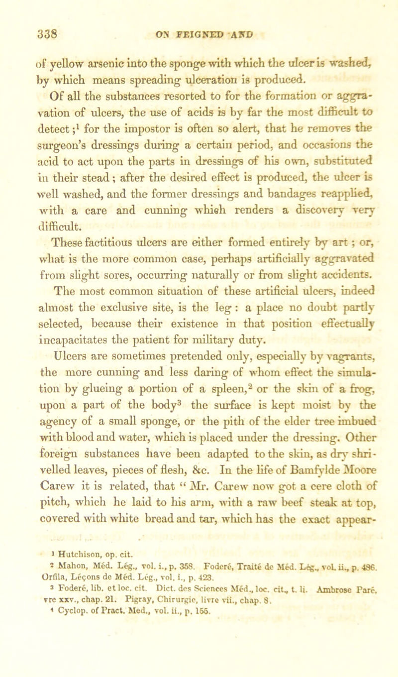 of yellow arsenic into the sponge with which the ulcer is washed, by which means spreading ulceration is produced. Of all the substances resorted to for the formation or aggra- vation of ulcers, the use of acids is by far the most difficult to detect -,1 for the impostor is often so alert, that he removes the surgeon’s dressings during a certain period, and occasions the acid to act upon the parts in dressings of his own, substituted in their stead; after the desired effect is produced, the ulcer is well washed, and the former dressings and bandages reapplied, with a care and cunning whieh renders a discovery very difficult. These factitious ulcers are either formed entirely by art ; or, what is the more common case, perhaps artificially aggravated from slight sores, occurring naturally or from slight accidents. The most common situation of these artificial ulcers, indeed almost the exclusive site, is the leg : a place no doubt partly selected, because their existence in that position effectually incapacitates the patient for military duty. Ulcers are sometimes pretended only, especially by vagrants, the more cunning and less daring of whom effect the simula- tion by glueing a portion of a spleen,2 or the skin of a frog, upon a part of the body3 4 the surface is kept moist by the agency of a small sponge, or the pith of the elder tree imbued with blood and water, which is placed under the dressing. Other foreign substances have been adapted to the skin, as dry shri - veiled leaves, pieces of flesh, &c. In the life of Bamfylde Moore Carew it is related, that “ Mr. Carew now got a cere cloth of pitch, which he laid to his arm, with a raw beef steak at top, covered with white bread and tar, winch has the exact appear- 1 Hutchison, op. cit. 2 Mahon, Med. Leg., vol. i., p. 368. Fodere, Traite dc Med. Leg., vol. ii., p. 486. Orfila, Legons de Med. Leg., vol. i., p. 423. 3 Fodere, lib. etloc. cit. Diet, des Sciences Med.,loc. cit, t. Ii. Ambrose Parc, vre xxv, chap. 21. Pigray, Chirurgie, livre vii, chap. 8. 4 Cyclop, of Pract. Med, vol. ii, p. 155.