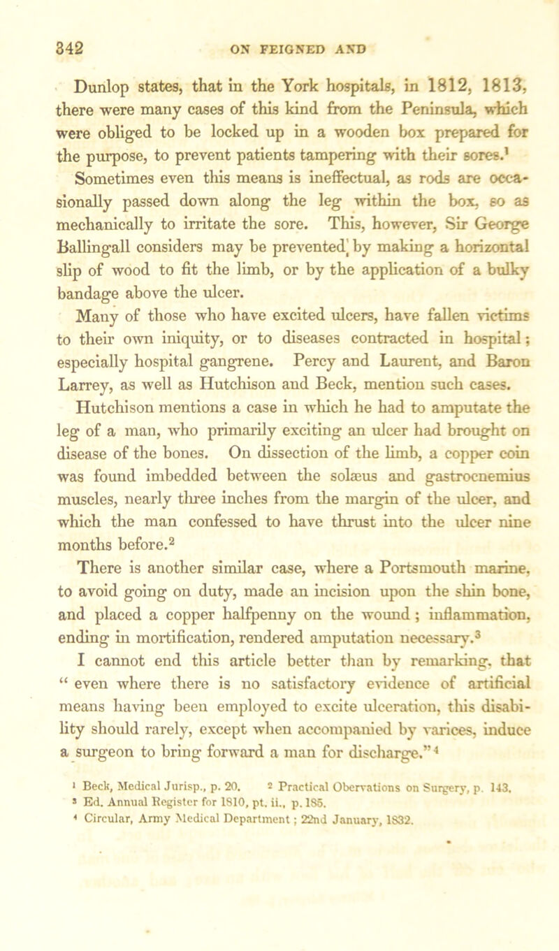 Dunlop states, that In the York hospitals, in 1812, 1813, there were many cases of this kind from the Peninsula, which were obliged to be locked up in a wooden box prepared for the purpose, to prevent patients tampering with their sores.1 Sometimes even this means is ineffectual, as rods are occa- sionally passed down along the leg within the box, so as mechanically to irritate the sore. This, however, Sir George Ballingall considers may be prevented] by making a horizontal slip of wood to fit the limb, or by the application of a bulky bandage above the ulcer. Many of those who have excited ulcers, have fallen victims to thefr OAvn iniquity, or to diseases contracted in hospital; especially hospital gangrene. Percy and Laurent, and Baron Larrey, as well as Hutchison and Beck, mention such cases. Hutchison mentions a case in which he had to amputate the leg of a man, who primarily exciting an ulcer had brought on disease of the bones. On dissection of the limb, a copper coin was found imbedded between the solseus and gastrocnemius muscles, nearly three inches from the margin of the ulcer, and which the man confessed to have thrust into the ulcer nine months before.2 There is another similar case, where a Portsmouth marine, to avoid going on duty, made an incision upon the shin bone, and placed a copper halfpenny on the wound ; inflammation, ending in mortification, rendered amputation necessary.3 I cannot end this article better than by remarking, that “ even where there is no satisfactory evidence of artificial means having been employed to excite ulceration, this disabi- lity should rarely, except when accompanied by varices, induce a surgeon to bring forward a man for discharge.”4 * Beck, Medical Jurisp., p. 20. - Practical Oberrations on Surgery, p. 143. 5 Ed. Annual Register for 1810, pt. ii., p. 185. 4 Circular, Army Medical Department; 22nd January, 1S32.