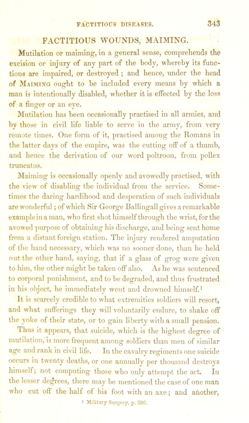 FACTITIOUS WOUNDS, MAIMING. Mutilation or maiming, in a general sense, comprehends the excision or injury of any part of the body, whereby its func- tions are impaired, or destroyed ; and hence, under the head of Maiming ought to be included every means by which a man is intentionally disabled, whether it is effected by the loss of a finger or an eye. Mutilation has been occasionally practised in all armies, and by those in civil life liable to serve in the army, from very remote times. One form of it, practised among the Romans in the latter days of the empire, was the cutting off of a thumb, and hence the derivation of our word poltroon, from pollex truncatus. Maiming is occasionally openly and avowedly practised, with the view of disabling the individual from the service. Some- times the daring hardihood and desperation of such individuals are wonderful; of which Sir George Ballingall gives a remarkable example in a man, who first shot himself through the wrist, for the avowed purpose of obtaining his discharge, and being sent home from a distant foreign station. The injury rendered amputation of the hand necessary, which was no sooner done, than he held out the other hand, saying, that if a glass of grog were given to him, the other might be taken off also. As he was sentenced to corporal punishment, and to be degraded, and thus frustrated in his object, he immediately went and drowned himself.1 It is scarcely credible to what extremities soldiers will resort, and what sufferings they will voluntarily endure, to shake off the yoke of their state, or to gain liberty with a small pension. Thus it appears, that suicide, which is the highest degree of mutilation, is more frequent among soldiers than men of similar age and rank in civil life. In the cavalry regiments one suicide occurs in twenty deaths, or one annually per thousand destroys himself; not computing those who only attempt the act. In the lesser degrees, there may be mentioned the case of one man who cut off the half of his foot with an axe; and another, > Military Surgery, p. 530.