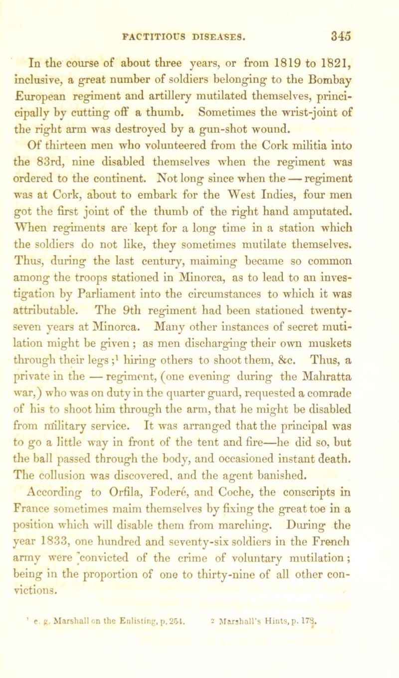 In the course of about three years, or from 1819 to 1821, inclusive, a great number of soldiers belonging to the Bombay European regiment and artillery mutilated themselves, princi- cipally by cutting off a thumb. Sometimes the wrist-joint of the right arm was destroyed by a gun-shot wound. Of thirteen men who volunteered from the Cork militia into the 83rd, nine disabled themselves when the regiment was ordered to the continent. Not long since when the — regiment was at Cork, about to embark for the West Indies, four men got the first joint of the thumb of the right hand amputated. When regiments are kept for a long time in a station which the soldiers do not like, they sometimes mutilate themselves. Thus, during the last century, maiming became so common among the troops stationed in Minorca, as to lead to an inves- tigation by Parliament into the circumstances to which it was attributable. The 9th regiment had been stationed twenty- seven years at Minorca. Many other instances of secret muti- lation might be given ; as men discharging their own muskets through their legs luring others to shoot them, &c. Thus, a private in the — regiment, (one evening during the Mahratta war,) who was on duty in the quarter guard, requested a comrade of his to shoot him through the arm, that he might be disabled from military service. It was arranged that the principal was to go a little way in front of the tent and fire—he did so, but the ball passed through the body, and occasioned instant death. The collusion was discovered, and the agent banished. According to Orfila, Fodere, and Coche, the conscripts in France sometimes maim themselves by fixing the great toe in a position which will disable them from marcliing. During the year 1833, one hundred and seventy-six soldiers in the French army were ’convicted of the crime of voluntary mutilation; being in the proportion of one to thirty-nine of all other con- victions. ’ e. g. Marshal] on the Enlisting, p. 251. - Marshall’s Hints, p. 173.