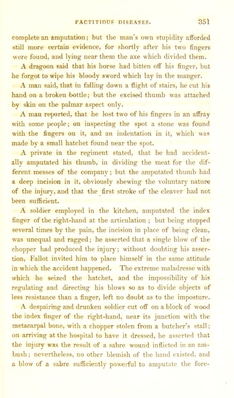 complete an amputation; but the man’s own stupidity afforded still more certain evidence, for shortly after his two fingers were found, and lying near them the axe which divided them. A dragoon said that his horse had bitten off his finger, but he forgot to wipe his bloody sword which lay in the manger. A man said, that in falling down a flight of stairs, he cut his hand on a broken bottle; but the excised thumb was attached by skin on the palmar aspect only. A man reported, that he lost two of his fingers in an affray with some people; on inspecting the spot a stone was found with the fingers on it, and an indentation in it, which was made by a small hatchet found near the spot. A private in the regiment stated, that he had accident- ally amputated his thumb, in dividing the meat for the dif- ferent messes of the company; but the amputated thumb had a deep incision in it, obviously shewing the voluntary nature of the injury, and that the first stroke of the cleaver had not been sufficient. A soldier employed in the kitchen, amputated the index finger of the right-hand at the articulation ; but being stopped several times by the pain, the incision in place of being clean, was unequal and ragged; he asserted that a single blow of the chopper had produced the injury; without doubting his asser- tion, Fallot invited him to place himself in the same attitude in which the accident happened. The extreme maladresse with which he seized the hatchet, and the impossibility of his regulating and directing his blows so as to divide objects of less resistance than a finger, left no doubt as to the imposture. A despairing and drunken soldier cut off on a block of wood the index finger of the right-hand, near its junction with the metacarpal bone, with a chopper stolen from a butcher’s stall; on arriving at the hospital to have it dressed, he asserted that the injury was the result of a sabre wound inflicted in an am- bush ; nevertheless, no other blemish of the hand existed, and a blow of a sabre sufficiently powerful to amputate the fore-