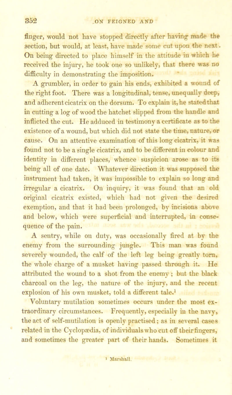 finger, would not have stopped directly after having made the section, but would, at least, have made some cut upon the next. On being directed to place himself in the attitude in which he received the injury, he took one so unlikely, that there was no difficulty in demonstrating the imposition. A grumbler, in order to gain his ends, exhibited a wound of the right foot. There was a longitudinal, tense, unequally deep, and adherent cicatrix on the dorsum. To explain it, he stated that in cutting a log of wood the hatchet slipped from the handle and inflicted the cut. He adduced in testimony a certificate as to the existence of a wound, but which did not state the time, nature, or cause. On an attentive examination of this long cicatrix, it was found not to be a single cicatrix, and to be different in colour and identity in different places, whence suspicion arose as to its being all of one date. Whatever direction it was supposed the instrument had taken, it was impossible to explain so long and irregular a cicatrix. On inquiry, it was found that an old original cicatrix existed, which had not given the desired exemption, and that it had been prolonged, by incisions above and below, which were superficial and interrupted, in conse- quence of the pain. A sentry, while on duty, was occasionally fired at by the enemy from the surrounding jungle. This man was found severely wounded, the calf of the left leg being greatly torn, the whole charge of a musket having passed through it. He attributed the wound to a shot from the enemy ; but the black charcoal on the leg, the nature of the injury, aud the recent explosion of his own musket, told a different tale.1 Voluntary mutilation sometimes occurs under the most ex- traordinary circumstances. Frequently, especially in the navy, the act of self-mutilation is openly practised; as in several cases related in the Cyclopaedia, of individuals who cut off their fingers, aud sometimes the greater part of their hands. Sometimes it > Marshall.