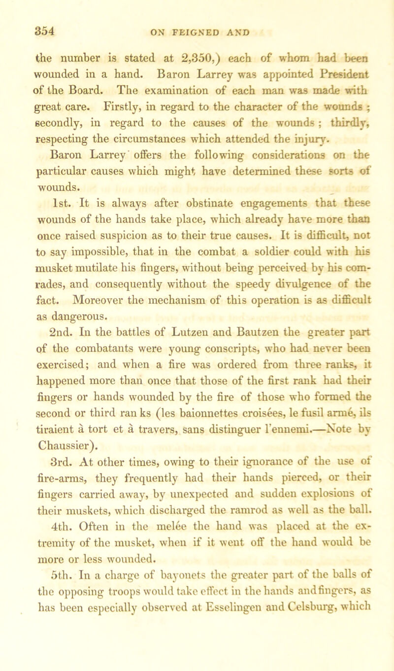 the number is stated at 2,350,) each of whom had been wounded in a hand. Baron Larrey was appointed President of the Board. The examination of each man was made with great care. Firstly, in regard to the character of the wounds ; secondly, in regard to the causes of the wounds ; thirdly, respecting the circumstances which attended the injury'. Baron Larrey offers the following considerations on the particular causes which might have determined these sorts of wounds. 1st. It is always after obstinate engagements that these wounds of the hands take place, which already have more than once raised suspicion as to their true causes. It is difficult, not to say impossible, that in the combat a soldier could with his musket mutilate his fingers, without being perceived by his com- rades, and consequently without the speedy divulgence of the fact. Moreover the mechanism of this operation is as difficult as dangerous. 2nd. In the battles of Lutzen and Bautzen the greater part of the combatants were young conscripts, who had never been exercised; and when a fire was ordered from three ranks, it happened more than once that those of the first rank had then- fingers or hands wounded by the fire of those who formed the second or third ran ks (les baionnettes croisees, le fusil arrne, ils tiraient a tort et a travel's, sans distinguer l'ennemi.—Note by Chaussier). 3rd. At other times, owing to their ignorance of the use of fire-arms, they frequently had their hands pierced, or their fingers carried away, by unexpected and sudden explosions of their muskets, which discharged the ramrod as well as the ball. 4th. Often in the melee the hand was placed at the ex- tremity of the musket, when if it went off the hand would be more or less wounded. 5th. In a charge of bayonets the greater part of the balls of the opposing troops would take effect in the hands and fingers, as has been especially observed at Esselingen and Celsburg, which