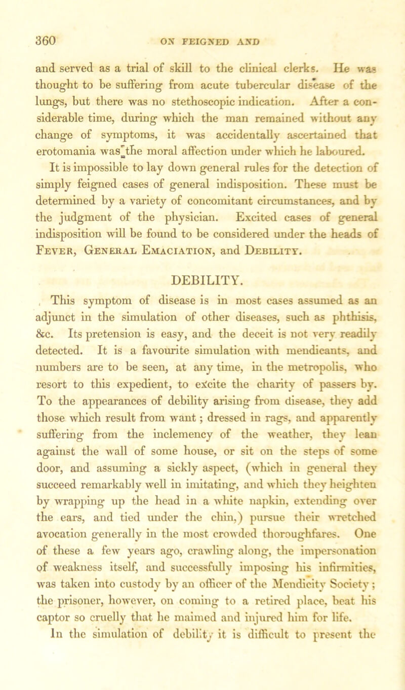 and served as a trial of skill to the clinical clerks. He was thought to he suffering from acute tubercular disease of the lungs, but there was no stethoscopic indication. After a con- siderable time, during which the man remained without any change of symptoms, it was accidentally ascertained that erotomania was’the moral affection under which he laboured. It is impossible to lay dowm general rales for the detection of simply feigned cases of general indisposition. These must be determined by a variety of concomitant circumstances, and by the judgment of the physician. Excited cases of general indisposition will be found to be considered under the heads of Fever, General Emaciation, and Debility. DEBILITY. , This symptom of disease is in most cases assumed as an adjunct in the simulation of other diseases, such as phthisis, 8ec. Its pretension is easy, and the deceit is not very readily detected. It is a favourite simulation with mendicants, and numbers are to be seen, at any time, in the metropolis, who resort to this expedient, to eNcite the charity of passers by. To the appearances of debility arising from cfisease, they add those which result from want; dressed in rags, and apparently suffering from the inclemency of the weather, they lean against the wall of some house, or sit on the steps of some door, and assuming a sickly aspect, (which in general they succeed remarkably well in imitating, and winch they heighten by wrapping up the head in a white napkin, extending over the ears, and tied under the chin,) pursue their wretched avocation generally in the most crowded thoroughfares. One of these a few years ago, crawling along, the impersonation of weakness itself, and successfully imposing his infirmities, was taken into custody by an officer of the Mendicity Society; the prisoner, however, on coming to a retired place, beat his captor so cruelly that he maimed and injured him for life. In the simulation of debility it is difficult to present the