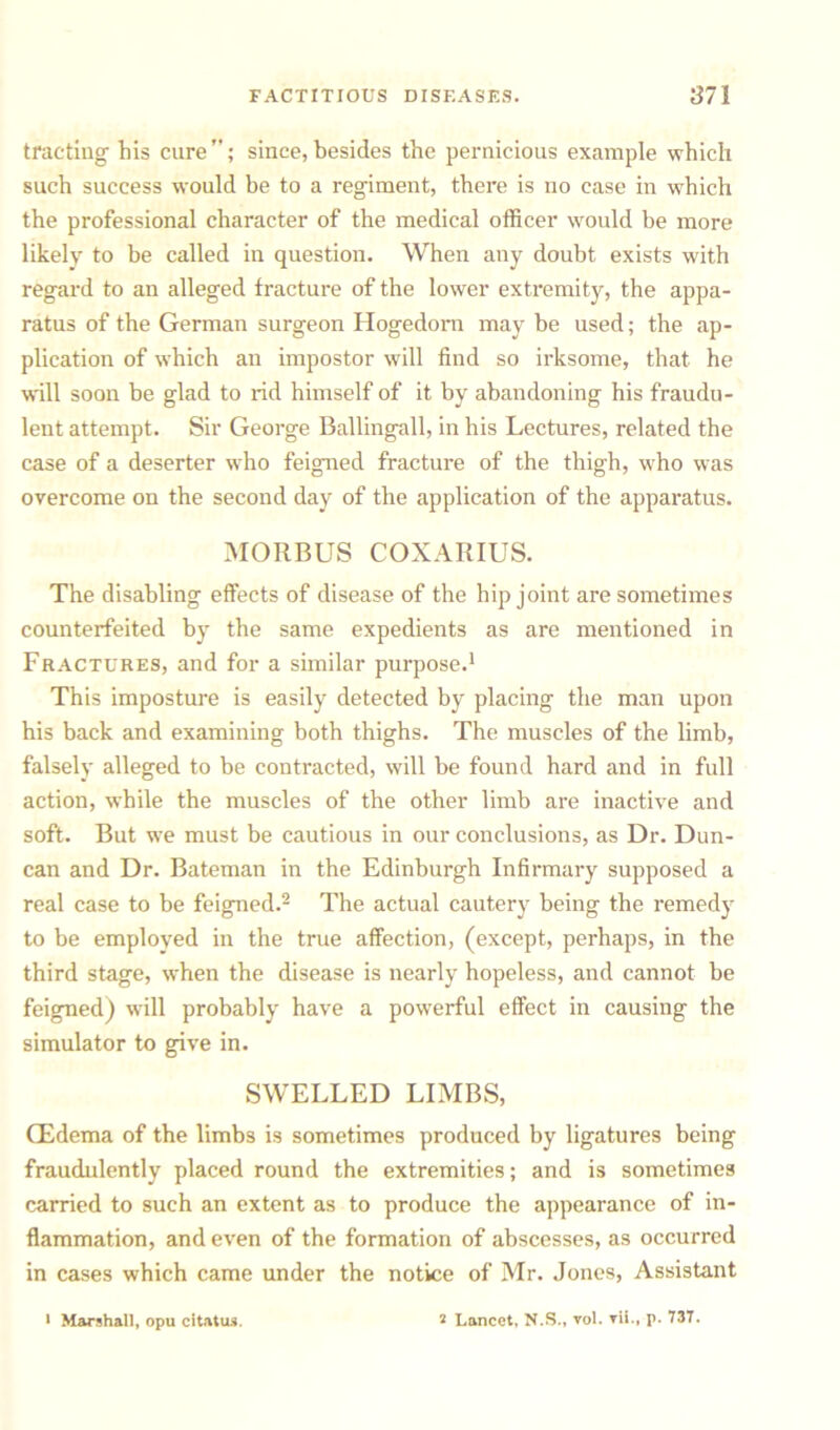 tractiug his cure”; since,besides the pernicious example which such success would be to a regiment, there is no case in which the professional character of the medical officer would be more likely to be called in question. When any doubt exists with regard to an alleged fracture of the lower extremity, the appa- ratus of the German surgeon Hogedorn may be used; the ap- plication of which an impostor will find so irksome, that he will soon be glad to rid himself of it by abandoning his fraudu- lent attempt. Sir George Ballingall, in his Lectures, related the case of a deserter who feigned fracture of the thigh, who was overcome on the second day of the application of the apparatus. MORBUS COXARIUS. The disabling effects of disease of the hip joint are sometimes counterfeited by the same expedients as are mentioned in Fractures, and for a similar purpose.1 This imposture is easily detected by placing the man upon his back and examining both thighs. The muscles of the limb, falsely alleged to be contracted, will be found hard and in full action, while the muscles of the other limb are inactive and soft. But we must be cautious in our conclusions, as Dr. Dun- can and Dr. Bateman in the Edinburgh Infirmary supposed a real case to be feigned.2 The actual cautery being the remedy to be employed in the true affection, (except, perhaps, in the third stage, when the disease is nearly hopeless, and cannot be feigned) will probably have a powerful effect in causing the simulator to give in. SWELLED LIMBS, (Edema of the limbs is sometimes produced by ligatures being fraudulently placed round the extremities; and is sometimes carried to such an extent as to produce the appearance of in- flammation, and even of the formation of abscesses, as occurred in cases which came under the notice of Mr. Jones, Assistant i Marshall, opu citatus. s Lancet, N.S., vol. vli., p. 737.