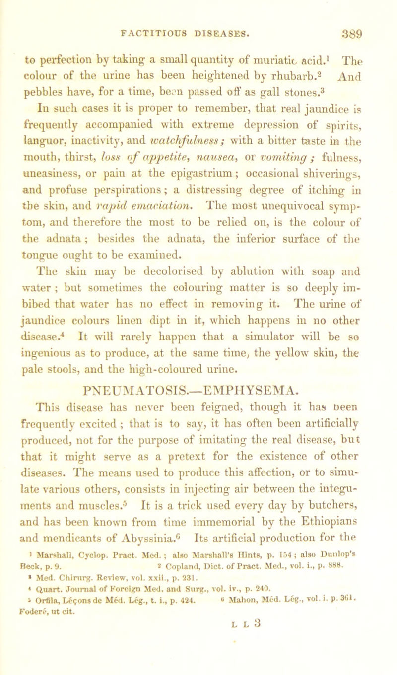 to perfection by taking a small quantity of muriatic acid.1 The colour of the urine has been heightened by rhubarb.2 And pebbles have, for a time, been passed off as gall stones.3 In such cases it is proper to remember, that real jaundice is frequently accompanied with extreme depression of spirits, languor, inactivity, and watchfulness; with a bitter taste in the mouth, thirst, loss of appetite, nausea, or vomiting ; fulness, uneasiness, or pain at the epigastrium; occasional shiverings, and profuse perspirations; a distressing degree of itching in the skin, and rapid emaciation. The most unequivocal symp- tom, and therefore the most to be relied on, is the colour of the adnata ; besides the adnata, the inferior surface of the tongue ought to be examined. The skin may be decolorised by ablution with soap and water ; but sometimes the colouring matter is so deeply im- bibed that water has no effect in removing it. The urine of jaundice colours linen dipt in it, which happens in no other disease.4 It wall rarely happen that a simulator will be so ingenious as to produce, at the same time, the yellow skin, the pale stools, and the high-coloured urine. PNEUMATOSIS.—EMPHYSEMA. This disease has never been feigned, though it has been frequently excited ; that is to say, it has often been artificially produced, not for the purpose of imitating the real disease, but that it might serve as a pretext for the existence of other diseases. The means used to produce this affection, or to simu- late various others, consists in injecting air between the integu- ments and muscles.5 It is a trick used every day by butchers, and has been known from time immemorial by the Ethiopians and mendicants of Abyssinia.0 Its artificial production for the 1 Marshall, Cyclop. Pract. Med.; also Marshall's Hints, p. 154 ; also Dunlop’s Beck, p. 9. 2 Copland, Diet, of Pract. Med., vol. i., p. 888. * Med. Chirurg. Review, vol. xxii., p. 231. 4 Quart. Journal of Foreign Med. and Surg., vol. iv., p. 240. 5 Orfila, Logons de Med. Leg., t. i., p. 424. 6 Mahon, Med. Leg., vol. i. p. 301. Fodere, ut cit. L L 3