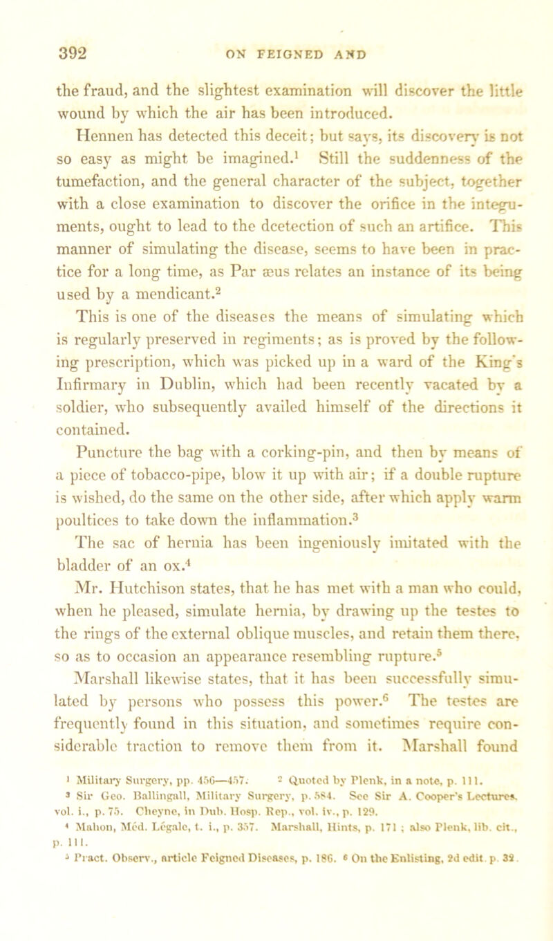 the fraud, and the slightest examination will discover the little wound by which the air has been introduced. Hennen has detected this deceit; but says, its discovery is not so easy as might be imagined.1 Still the suddenness of the tumefaction, and the general character of the subject, together with a close examination to discover the orifice in the integu- ments, ought to lead to the dcetection of such an artifice. This manner of simulating the disease, seems to have been in prac- tice for a long time, as Par aaus relates an instance of its being used by a mendicant.2 This is one of the diseases the means of simulating which is regularly preserved in regiments; as is proved by the follow- ing prescription, which was picked up in a ward of the King’s Infirmary in Dublin, which had been recently vacated bv a soldier, who subsequently availed himself of the directions it contained. Puncture the bag with a corking-pin, and then by means of a piece of tobacco-pipe, blow it up with air; if a double rupture is wished, do the same on the other side, after which apply warm poultices to take down the inflammation.3 The sac of hernia has been ingeniously imitated with the bladder of an ox.4 Mr. Hutchison states, that he has met with a man who could, when he pleased, simulate hernia, by drawing up the testes to the rings of the external oblique muscles, and retain them there, so as to occasion an appearance resembling rupture.5 Marshall likewise states, that it has been successfully simu- lated by persons who possess this power.6 The testes are frequently found in this situation, and sometimes require con- siderable traction to remove them from it. Marshall found 1 Military Surgery, pp. 45G—457. 2 Quoted by Plonk, in a not*;, p. 111. 3 Sir Geo. Ballingall, Military Surgery, p.584. See Sir A. Cooper's Lecturer vol. i., p. 75. Clieyne, in Dub. Hosp. Pep., vol. iv., p. 129. 4 Mahon, Med. Legale, t. i., p. 357. Marshall, Hints, p. 171 ; also Plenk, lib. cit., p. 111. 3 Pract. Obscrv., article Feigned Diseases, p. 18G. « On the Enlisting, 2d edit p 32