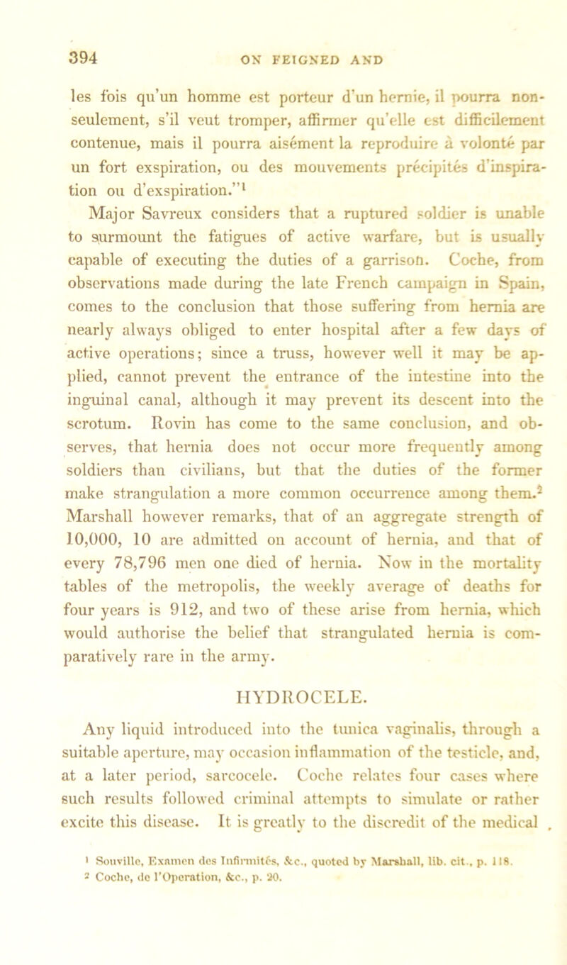 les fois qu’un homme est porteur d’un hernie, il pourra non- seulement, s’il veut tromper, affirmer qu’elle est difficilement contenue, mais il pourra aisement la reproduire a volonte par un fort exspiration, ou des mouvements precipites d’inspira- tion ou d’exspiration.”1 Major Savreux considers that a ruptured soldier is unable to surmount the fatigues of active warfare, but is usually capable of executing the duties of a garrison. Coche, from observations made during the late French campaign in Spain, comes to the conclusion that those suffering from hernia are nearly always obliged to enter hospital after a few davs of active operations; since a truss, however well it may be ap- plied, cannot prevent the entrance of the intestine into the inguinal canal, although it may prevent its descent into the scrotum. Rovin has come to the same conclusion, and ob- serves, that hernia does not occur more frequently among soldiers than civilians, but that the duties of the former make strangulation a more common occurrence among them.2 Marshall however remarks, that of an aggregate strength of 10,000, 10 are admitted on account of hernia, and that of every 78,796 men one died of hernia. Now in the mortality tables of the metropolis, the weekly average of deaths for four years is 912, and two of these arise from hernia, which would authorise the belief that strangulated hernia is com- paratively rare in the army. HYDROCELE. Any liquid introduced into the tunica vaginalis, through a suitable aperture, may occasion inflammation of the testicle, and, at a later period, sarcocele. Coche relates four cases where such results followed criminal attempts to simulate or rather excite this disease. It is greatly to the discredit of the medical 1 Souville, Ex amen des Infinnitcs, &c., quoted by Marshall, lib. cit., p. 118. 2 Coche, dc TOpcration, &c., p. '20.