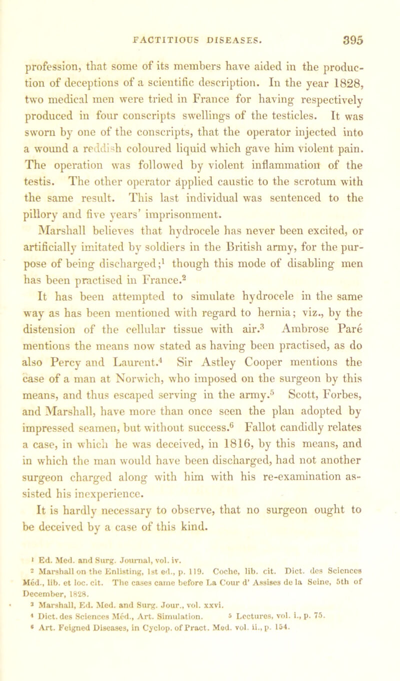 profession, that some of its members have aided in the produc- tion of deceptions of a scientific description. In the year 1828, two medical men were tried in France for having respectively produced in four conscripts swellings of the testicles. It was sworn by one of the conscripts, that the operator injected into a wound a reddish coloured liquid which gave him violent pain. The operation was followed by violent inflammation of the testis. The other operator Applied caustic to the scrotum with the same result. This last individual was sentenced to the pillory and five years’ imprisonment. Marshall believes that hydrocele has never been excited, or artificially imitated by soldiers in the British army, for the pur- pose of being discharged;1 though this mode of disabling men has been practised in France.2 It has been attempted to simulate hydrocele in the same way as has been mentioned with regard to hernia; viz., by the distension of the cellular tissue with air.3 Ambrose Pare mentions the means now stated as having been practised, as do also Percy and Laurent.4 Sir Astley Cooper mentions the case of a man at Norwich, who imposed on the surgeon by this means, and thus escaped serving in the army.5 Scott, Forbes, and Marshall, have more than once seen the plan adopted by impressed seamen, but without success.6 Fallot candidly relates a case, in which he was deceived, in 1816, by this means, and in which the man would have been discharged, had not another surgeon charged along with him with his re-examination as- sisted his inexperience. It is hardly necessary to observe, that no surgeon ought to be deceived by a case of this kind. 1 Ed. Med. and Surg. Journal, vol. iv. - Marshall on the Enlisting, 1st ed., p. 119. Coche, lib. cit. Diet, des Sciences Med., lib. et loc. cit. The cases came before La Cour d’ Assises de la Seine, 5th of December, 1828. 3 Marshall, Ed. Med. and Surg. Jour., vol. xxvi. * Diet, des Sciences Med., Art. Simulation. 5 Lectures, vol. i., p. 75. * Art. Feigned Diseases, in Cyclop, of Pract. Med. vol. ii., p. 154.