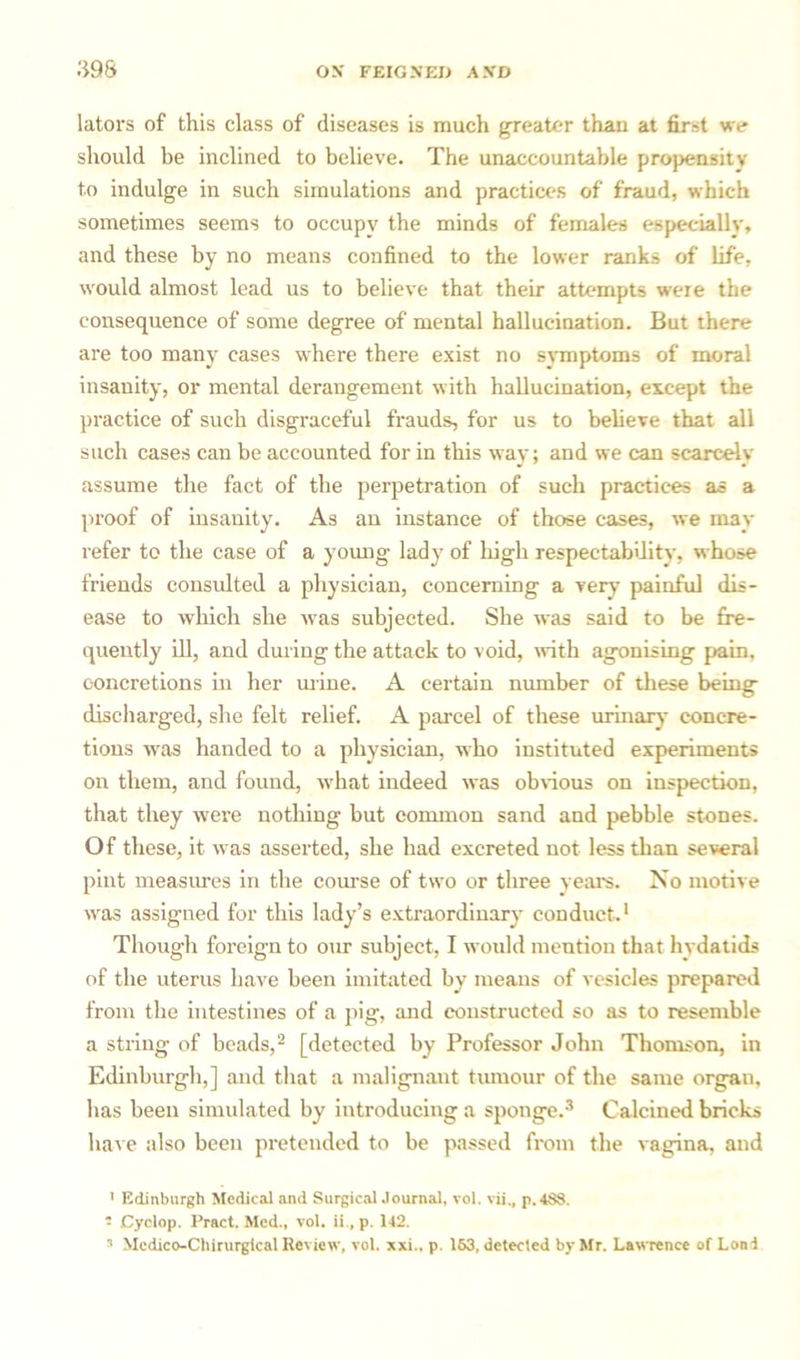 lators of this class of diseases is much greater than at first we should be inclined to believe. The unaccountable propensity to indulge in such simulations and practices of fraud, which sometimes seems to occupy the minds of females especially, and these by no means confined to the lower ranks of life, would almost lead us to believe that their attempts were the consequence of some degree of mental hallucination. But there are too many cases where there exist no symptoms of moral insanity, or mental derangement with hallucination, except the practice of such disgraceful frauds, for us to believe that all such cases can be accounted for in this way; and we can scarcely assume the fact of the perpetration of such practices as a proof of insanity. As an instance of those cases, we may refer to the case of a young lady of high respectability, whose friends consulted a physician, concerning a very painful dis- ease to which she was subjected. She was said to be fre- quently ill, and during the attack to void, with agonising pain, concretions in her mine. A certain number of these being discharged, she felt relief. A parcel of these urinary concre- tions was handed to a physician, who instituted experiments on them, and found, what indeed was obvious on inspection, that they were nothing but common sand and pebble stones. Of these, it was asserted, she had excreted not less than several pint measures in the course of two or three year's. No motive was assigned for this lady’s extraordinary conduct.1 Though foreign to our subject, I would mention that hydatids of the uterus have been imitated by means of vesicles prepared from the intestines of a qvig, and constructed so as to resemble a string of beads,2 [detected by Professor John Thomson, in Edinburgh,] and that a malignant tumour of the same organ, has been simulated by introducing a sponge.3 Calcined bricks have also been pretended to be passed from the vagina, and 1 Edinburgh Medical and Surgical Journal, vol. vii., p.4S8.  Cyclop. Pract. Med., vol. ii., p. 142. 5 Mcdico-Chirurgical Review, vol. xxi.. p. 163, detected by Mr. Lawrence of Loni