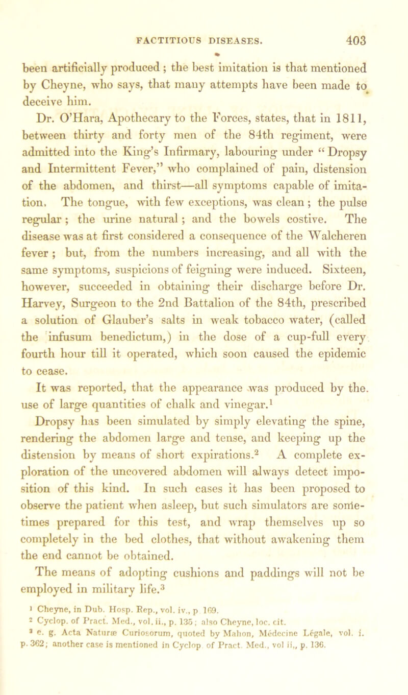 been artificially produced ; the best imitation is that mentioned by Cheyne, who says, that many attempts have been made to deceive him. Dr. O’Hara, Apothecary to the Forces, states, that in 1811, between thirty and forty men of the 84th regiment, were admitted into the King’s Infirmary, labouring imder “ Dropsy and Intermittent Fever,” who complained of pain, distension of the abdomen, and thirst—all symptoms capable of imita- tion. The tongue, with few exceptions, was clean ; the pulse regular ; the mine natural; and the bowels costive. The disease was at first considered a consequence of the Walcheren fever ; but, from the numbers increasing, and all with the same symptoms, suspicions of feigning were induced. Sixteen, however, succeeded in obtaining their discharge before Dr. Harvey, Surgeon to the 2nd Battalion of the 84th, prescribed a solution of Glauber’s salts in weak tobacco water, (called the infusum benedictum,) in the dose of a cup-full every fourth hour till it operated, which soon caused the epidemic to cease. It was reported, that the appearance was produced by the. use of large quantities of chalk and vinegar.1 Dropsy has been simulated by simply elevating the spine, rendering the abdomen large and tense, and keeping up the distension by means of short expirations.2 A complete ex- ploration of the uncovered abdomen will always detect impo- sition of this kind. In such cases it has been proposed to observe the patient when asleep, but such simulators are sorrie- times prepared for this test, and wrap themselves up so completely in the bed clothes, that without awakening them the end cannot be obtained. The means of adopting cushions and paddings will not be employed in military life.3 1 Cheyne, in Dub. Hosp. Rep., vol. iv., p 169. 2 Cyclop, of Pract. Med., vol. ii., p. 135; also Cheyne, loc. cit. 3 e. g. Acta Natura; Curiotorum, quoted by Mahon, Medecine Legale, vol. i. p. 362; another case is mentioned in Cyclop of Pract Med., vol ii„ p. 136.