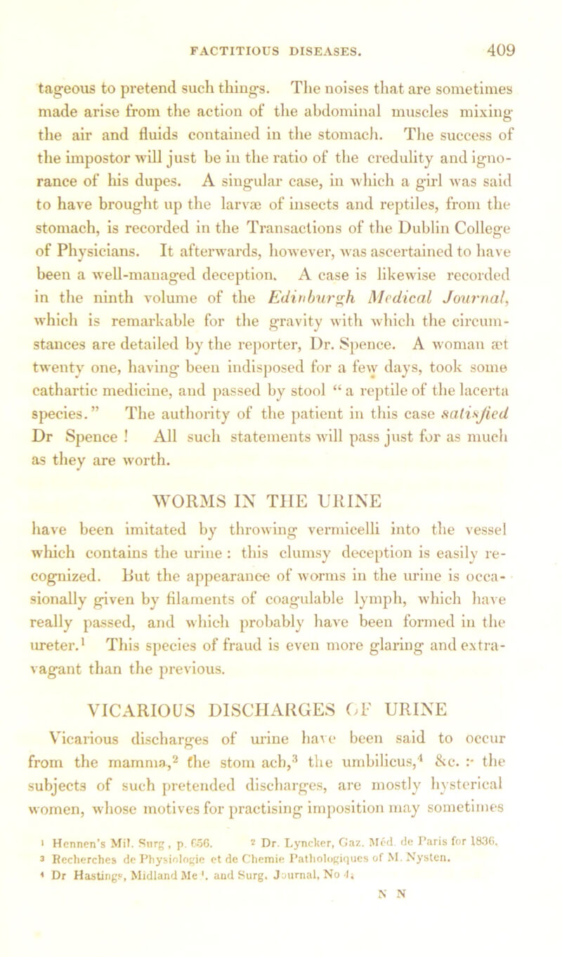 tageous to pretend such things. The noises that are sometimes made arise from the action of the abdominal muscles mixing the air and fluids contained in the stomach. The success of the impostor will just he in the ratio of the credulity and igno- rance of his dupes. A singular case, in which a girl was said to have brought up the larvae of insects and reptiles, from the stomach, is recorded in the Transactions of the Dublin College of Physicians. It afterwards, however, was ascertained to have been a well-managed deception. A case is likewise recorded in the ninth volume of the Edinburgh Medical Journal, which is remarkable for the gravity with which the circum- stances are detailed by the reporter, Dr. Spence. A woman set twenty one, having been indisposed for a few days, took some cathartic medicine, and passed by stool “ a reptile of the lacerta species.” The authority of the patient in this case satisfied Dr Spence ! All such statements will pass just for as much as they are worth. WORMS IN THE URINE have been imitated by throwing vermicelli into the vessel which contains the urine: this clumsy deception is easily re- cognized. But the appearance of worms in the urine is occa- sionally given by filaments of coagulable lymph, which have really passed, and which probably have been formed in the ureter.1 This species of fraud is even more glaring and extra- vagant than the previous. VICARIOUS DISCHARGES OF URINE Vicarious discharges of urine have been said to occur from the mamma,2 the stom acb,3 the umbilicus,4 &c. :• the subjects of such pretended discharges, are mostly hysterical women, whose motives for practising imposition may sometimes * Hcnnen’s Mi?. Surg , p. 656. 2 Dr. Lyncker, Gaz. Med. de Paris for 1836. 2 Rccherches de Physiologic et de Chemie Pathologiques of M. Nysten. ' Dr Hastings, Midland Me '. and Surg. Journal, No I. N N