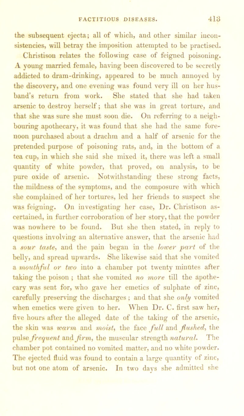 the subsequent ejecta; all of which, and other similar incon- sistencies, wall betray the imposition attempted to be practised. Christison relates the following case of feigned poisoning. A young married female, having been discovered to be secretly addicted to dram-drinking, appeared to be much annoyed by the discovery, and one evening was found very ill on her hus- band’s return from work. She stated that she had taken arsenic to destroy herself; that she was in great torture, and that she was sure she must soon die. On referring to a neigh- bouring apothecary, it was found that she had the same fore- noon purchased about a drachm and a half of arsenic for the pretended purpose of poisoning rats, and, in the bottom of a tea cup, in which she said she mixed it, there was left a small quantity of white powder, that proved, on analysis, to be pure oxide of arsenic. Notwithstanding these strong facts, the mildness of the symptoms, and the composure with which she complained of her tortures, led her friends to suspect she was feigning. On investigating her case, Dr. Christison as- certained, in further corroboration of her story, that the powder was nowhere to be found. But she then stated, in reply to questions involving an alternative answer, that the arsenic had a sour taste, and the pain began in the lower part of the belly, and spread upwards. She likewise said that she vomited a mouthful or two into a chamber pot twenty minutes after taking the poison ; that she vomited no more till the apothe- cary was sent for, who gave her emetics of sulphate of zinc, carefully preserving the discharges; and that she only vomited when emetics were given to her. When Dr. C. first saw her, five hours after the alleged date of the taking of the arsenic, the skin was warm and moist, the face full and flushed, the pulse frequent and firm, the muscular strength natural. The chamber pot contained no vomited matter, and no white powder. The ejected fluid was found to contain a large quantity of zinc, but not one atom of arsenic. In two days she admitted she