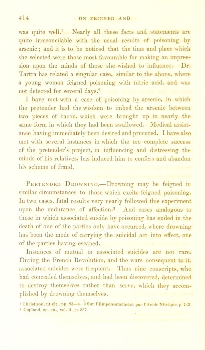 was quite well.1 Nearly all these facts and statements are quite irreconcilable with the usual results of poisoning by arsenic; and it is to be noticed that the time and place which she selected were those most favourable for making an impres- sion upon the minds of those she wished to influence. Dr. Tartra has related a singular case, similar to the above, where a young woman feigned poisoning with nitric acid, and was not detected for several days.2 I have met with a case of poisoning by arsenic, in which the pretender had the wisdom to imbed the arsenic between two pieces of bacon, which were brought up in nearly the same form in which they had been swallowed. Medical assist- ance having immediately been desired and procured. I have also met with several instances in which the too complete success of the pretender’s project, in influencing and distressing the minds of his relatives, has induced him to confess and abandon his scheme of fraud. Pretended Drowning.—Drowning may be feigned in similar circumstances to those which excite feigned poisoning. In two cases, fatal results very nearly followed this experiment upon the endurance of affection.3 And cases analogous to those in which associated suicide by poisoning has ended in the death of one of the parties only have occurred, where drowning has been the mode of carrying the suicidal act into effect, one of the parties having escaped. Instances of mutual 01 associated suicides are not rare. During the French Revolution, and the wars consequent to it. associated suicides were frequent. Thus nine conscripts, who had concealed themselves, and had been discovered, determined to destroy themselves rather than serve, which they accom- plished by drowning themselves. > Christison, ut cit., pp. 93—4. 2 Sur l’Empoisonnement par I’Acidc Nitriqoe, p. 243. s Copland, op. cit., vol. ii.. p. 557.