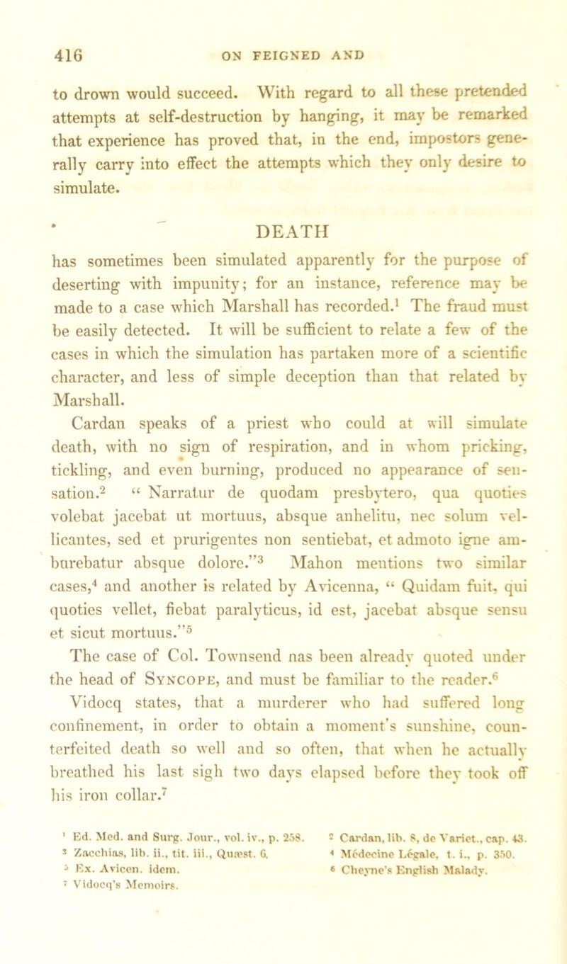 to drown would succeed. With regard to all these pretended attempts at self-destruction by hanging, it may be remarked that experience has proved that, in the end, impostors gene- rally carry into effect the attempts which they only desire to simulate. DEATH has sometimes been simulated apparently for the purpose of deserting with impunity; for an instance, reference may be made to a case which Marshall has recorded.1 The fraud must be easily detected. It will be sufficient to relate a few of the cases in which the simulation has partaken more of a scientific character, and less of simple deception than that related by Marshall. Cardan speaks of a priest who could at will simulate death, with no sign of respiration, and in whom pricking, tickling, and even burning, produced no appearance of sen- sation.2 “ Narrator de quodam presbytero, qua quoties volebat jacebat ut mortuus, absque anhelito, nec solum vel- licantes, sed et prurigentes non sentiebat, et admoto igne am- burebatur absque dolore.”3 Mahon meutions two similar cases,4 and another is related by Avicenna, “ Quidam fuit, qui quoties vellet, fiebat paralyticus, id est, jacebat absque sensu et sicut mortuus.”5 The case of Col. Townsend nas been already quoted under the head of Syncope, and must be familiar to the reader.6 Vidocq states, that a murderer who had suffered long confinement, in order to obtain a moment's sunshine, coun- terfeited death so well and so often, that when he actually breathed his last sigh two days elapsed before they took off his iron collar.7 1 Ed. Med. and Surg. Jour., vol. iv., p. 258. s Zacchias, lib. ii., tit. iii., Quiest. G. 5 Ex. Avicen. idem. 7 Vldocq’s Memoirs. 2 Cardan, lib. S, de Variet., cap. 43. 4 Medeeine Legale, t. i., p. 350. * Cheyne’s English Malady.