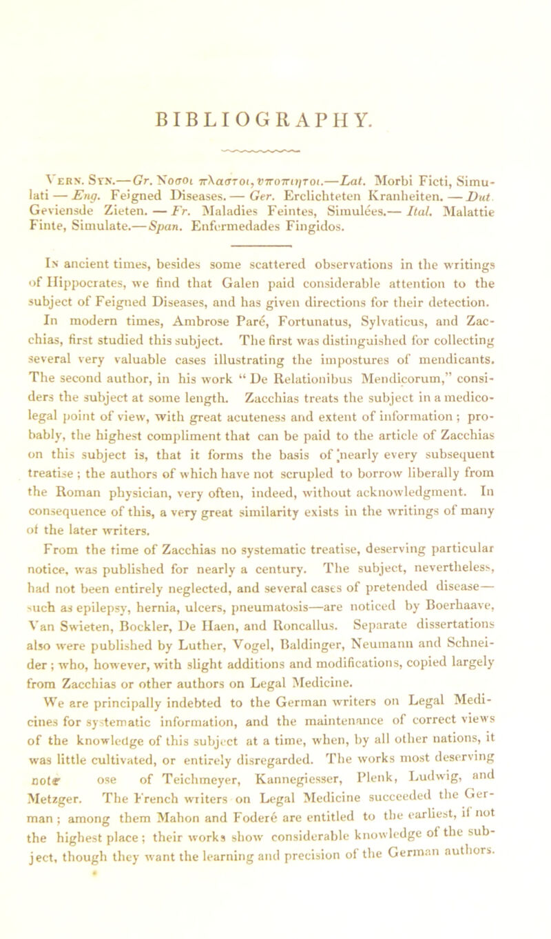 BIBLIOGRAPHY. 'V ern. Stn.—Gr. Noirot TT\ac!Toi,viTOTTi))Toi.—Lat. Morbi Ficti, Simu- lati — Eng. Feigned Diseases.— Ger. Erclichteten Kranheiten.—Vat Geviensde Zieten.—Fr. Maladies Feintes, Simulees.— Ital. Malattie Finte, Simulate.— Span. Enferinedades Fingidos. In ancient times, besides some scattered observations in the writings of Hippocrates, we find that Galen paid considerable attention to the subject of Feigned Diseases, and has given directions for their detection. In modern times, Ambrose Pare, Fortunatus, Sylvaticus, and Zac- chias, first studied this subject. The first was distinguished for collecting several very valuable cases illustrating the impostures of mendicants. The second author, in his work “ De Relationibus Mendicorum,” consi- ders the subject at some length. Zacchias treats the subject in a medico- legal point of view, with great acuteness and extent of information; pro- bably, the highest compliment that can be paid to the article of Zacchias on this subject is, that it forms the basis of jnearly every subsequent treatise ; the authors of which have not scrupled to borrow liberally from the Roman physician, very often, indeed, without acknowledgment. In consequence of this, a very great similarity exists in the writings of many of the later writers. From the time of Zacchias no systematic treatise, deserving particular notice, was published for nearly a century. The subject, nevertheless, had not been entirely neglected, and several cases of pretended disease—- such as epilepsy, hernia, ulcers, pneumatosis—are noticed by Boerhaave, Van Swdeten, Bockler, De Haen, and Roncallus. Separate dissertations also were published by Luther, Vogel, Baldinger, Neumann and Schnei- der ; who, however, with slight additions and modifications, copied largely from Zacchias or other authors on Legal Medicine. We are principally indebted to the German writers on Legal Medi- cines for systematic information, and the maintenance of correct view s of the knowledge of this subject at a time, when, by all other nations, it was little cultivated, or entirely disregarded. The works most deserving Dote ose of Teichmeyer, Kannegiesser, Plenk, Ludwig, and Metzger. The F rench writers on Legal Medicine succeeded the Ger- man ; among them Mahon and Fodere are entitled to the earliest, if not the highest place; their works show considerable knowledge of the sub- ject, though they w ant the learning and precision of the German authors.