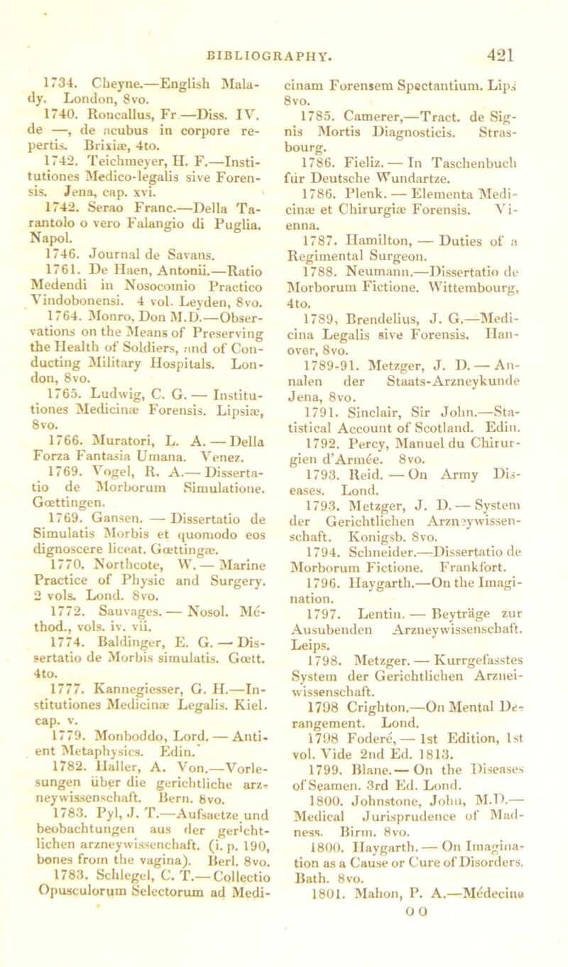 1734. Cbeyne.—English Mala- dy. London, 8vo. 1740. Roncallus, Fr—Diss. IV. de —, de acubus in corpore re- pertis. Brixiae, 4to. 1742. Teichmeyer, H. F.—Insti- tutiones Medico-legalis sive Foren- sis. Jena, cap. xvi. 1742. Serao Franc.—Della Ta- rantolo o vero Falangio di Puglia. Napol. 1746. Journal de Savans. 1761. De Haen, Antonii.—Ratio Medendi in Nosocomio Practico Vindobonensi. 4 vol. Leyden, 8vo. 1764. Monro, Don M.D.—Obser- vations on the Means of Preserving the Health of Soldiers, and of Con- ducting Military Hospitals. Lon- don, 8vo. 1765. Ludwig, C. G. — Institu- tions Medicinae Forensis. Lipsia, 8 vo. 1766. Muratori, L. A.—Della Forza Fantasia Umana. Yenez. 17 69. Vogel, R. A.— Disserta- tio de Morborum Simulation. Goettingen. 1769. Gansen. —Dissertatio de Simulatis Morbis et quomodo eos dignoscere liceat. Gcetting*. 1770. Northcote, W.— Marine Practice of Physic and Surgery. 2 vols. Lond. 8vo. 1772. Sauvages.— Nosol. Me- thod., vols. iv. vii. 1774. Baldinger, E. G. — Dis- sertatio de Morbis simulatis. Goett. 4to. 1777. Kannegiesser, G. H.—In- stitutions Medicinae Legalis. Kiel, cap. v. 1779. Monboddo, Lord. — Anti- ent Metaphysics. Edin.' 1782. Haller, A. Von.—Vorle- sungen iiber die gerichtliche arz- neywissenschaft. Bern. 8vo. 1783. Pyl, J. T.—Aufsaetze und beobachtungen aus der ger>cht- lichen arzneywi.ssenchaft. (i. p. 190, bones from the vagina). Berl. 8vo. 1783. Schlegel, C. T.— Collectio Opusculorum Selectorum ad Medi- cinam Forensem Spectantium. Lips' 8vo. 1785. Camerer,—Tract, de Sig- nis Mortis Diagnosticis. Stras- bourg. 1786. Fieliz. — In Taschenbucli fur Deutsche Wundartze. 1786. Plenk. — Elementa Medi- cina; et Chirurgice Forensis. Vi- enna. 1787. Hamilton, — Duties of a Regimental Surgeon. 1788. Neumann.—Dissertatio de Morborum Fiction. Wittembourg, 4 to. 1789. Brendelius, J. G.—Medi- cina Legalis sive Forensis. Han- over, 8vo. 1789-91. Metzger, J. D. — An- nalen der Staats-Arzneykunde Jena, 8vo. 1791. Sinclair, Sir John.—Sta- tistical Account of Scotland. Edin. 1792. Percy, Manuel du Chirur- gien d’Armfie. 8vo. 1793. Reid.—On Army Dis- eases. Lond. 1793. Metzger, J. D. — System der Gericlitlichen Arzn ?y wissen- schaft. Konigsb. 8vo. 1794. Schneider.—Dissertatio de Morborum Fiction. Frankfort. 1796. Ilaygarth.—On the Imagi- nation. 1797. Lentin. — Beytrage zur Ausubenden Arzneywissenschaft. Leips. 1798. Metzger. — Kurrgefasstes System der Gerichtlichen Arznei- wissenschaft. 1798 Crighton,—On Mental De-? rangement. Lond. 1798 Fodere,— 1st Edition, 1st vol. Vide 2nd Ed. 1813. 1799. Blane.— On the Diseases of Seamen. 3rd Ed. Lond. 1800. Johnstone, John, M.D.— Medical Jurisprudence of Mad- ness. Birm. 8vo. 1800. Ilaygarth.— On Imagina- tion as a Cause or Cure of Disorders. Bath. 8 vo. 1801. Mahon, P. A.—Medecina OO