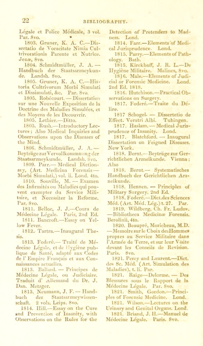 22 Legale et Police Medicale, 3 vol. Par. 8vo. • 1803. Gruner, K. A. C.—Dis- sertatio de Yoracitate Nimia Cul- trivorationis Parente et Nutrice. Jen®, 8vo. 1804. Schmidtmuller, J. A. — Handbuch der Staatsarzneykun- de. Landsh. 8vo. 1805. Gruner, K. A. C.—His- toria Cultrivorum Morbi Simulati et Dissimulati, &c. Par. 8vo. 1805. Robecourt.— Dissertation sur une Nouvelle Exposition de la Doctrine des Maladies Simulees, et des Moyens de les Decouvrir. 1805. Lethier.—Ditto. 1805. Rush.—Introductory Lec- tures ; Also Medical Inquiries and Observations upon the Diseases of the Mind. 1806. Schmidtmtiller, J. A.— Bey trage zur V ervol lkommnung der Staatsarzneykunde. Landsh. 8vo. 1809. Parr.— Medical Diction- ary, (Art. Medicina Forensis — Morbi Simulati,) vol. ii. Lond. 4to. 1810. Souville, M. — Examen des Infirmitesou Maladies qui pou- vent exempter du Service Mili- taire, et Necessiter la Reforme. Par. 8vo. 1811. Belloc, J. J.—Cours de Medecine Legale. Paris, 2nd Ed. 1811. Bancroft.—Essay on Yel- low Fever. 1812. Tartra.— Inaugural The- sis. 1813. Fodere.— Traite de Me- decine Legale, ct de Hygiene pub- lique de Sante, adaptti aux Codes de 1’ Empire Fran^ais et aux Con- naissances actuelles. 1813. Ballard. — Principes de Medecine Legale, ou Judiciaire. Traduit d’ ztllemnnd du Dr. J. Dan. Metzger. 1813. Neumann, J. F.— Iland- buclr der Staatsarzneywissen- schafl. 2 vols. Leips. 8vo. 1814. Hill.—Essay on the Cure and Prevention of Insanity, with Observations on the Rules for the Detection of Pretenders to Mad- ness. Lond. 1814. Farr.—Elements'of Medi- cal Jurisprudence. Lond. 1815. Parry.—Elements of Path- ology. Bath. 1815. Kirckhoff, J. R. L.—De Hygiene Militaire. Malines, 8ro. 1816. Male.—Elements of Judi- cial or Forensic Medicine. Lond. 2nd Ed. 1818. 1816. Hutchison.—Practical Ob- servations on Surgery. 1817. Fodere.—Traite du De- lire. 1817 Schogel. — Dissertatio de Effect. Yeratri Albi. Tubingen. 1817. Haslam. — Medical Juris- prudence of Insanity. Lond. 1817. Blatchford. — Inaugural Dissertation on Feigned Diseases. New York. 1818. Bernt.—Beytrage nir Ger- richtlichen Arzneikunde. Yienna; Also 1818. Bernt.— Systematisches Handbuch der Gerichtlichen Arz- neikunde. 1818. Hennen. — Principles of Military Surgery. 2nd Ed. 1818. Fodere.—Dict.des Sciences Med. (Art. Med. Leg.) t. 27. Par. 1819. Wildberg, Ch. Fr. Ludov. —Bibliotheca Mediciu® Forensis. Berolinii, 4to. 1820. Beaupre, Moricheau, M.D. —Memoire sur le Clioix desHommes propies nu Service Militaire dans l’Armee de Terre, et sur leur Vtsite devant les Conseils de Revision. Paris. 8vo. 1821. Percy and Laurent.—Diet, des Sc. Med. (Art. Simulation des Maladies), t. li. Par. 1821. Raige—Delorme. — Des Rlessures sous le Rapport de la Medecine Legale. Par. 8vo. 1821. Smith, Gordon.—Princi- ples of Forensic Medicine. Lond. 1821. Wilson.—Lectures on the Urinary and Genital Organs. Lond. 1821. Briand, J. II.—Manuel de Medecine Legale. Paris. 8vo.