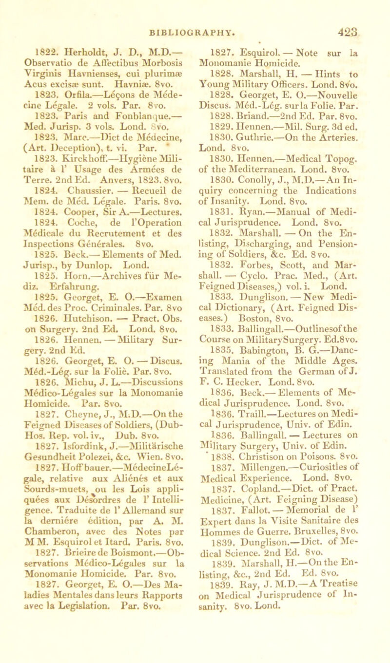 1822. Herholdt, J. D., M.D.— Observatio de Affectibus Morbosis Virginis Havnienses, cui plurirme Acus exclsaj sunt. Havniae. 8vo. 1823. Orfila.—Lemons de Mede- cine Legale. 2 vols. Par. 8vo. 1823. Paris and Fonblanque.— Med. Jurisp. 3 vols. Lond. 8vo. 1823. Marc.—Diet de Medecine, (Art. Deception), t. vi. Par. 1823. KirckhofF.—Hygiene Mili- taire a 1’ Usage des Armees de Terre. 2nd Ed. Anvers, 1823. 8vo. 1824. Chaussier. — Recueil de Mem. de Med. Legale. Paris. 8vo. 1824. Cooper, Sir A.—Lectures. 1824. Coche, de l’Operation M6dicale du Recrutement et des Inspections Gcncrales. 8vo. 1825. Beck.— Elements of Med. Jurisp., by Dunlop. Lond. 1825. Horn.—-Archives fur Me- diz. Erfalirung. 1825. Georget, E. O.—Examen Med. des Proc. Criminales. Par. 8vo 1826. Hutchison. — Pract. Obs. on Surgery. 2nd Ed. Lond. 8vo. 1826. Hennen.—Military Sur- gery. 2nd Ed. 1826. Georget, E. O. — Discus. M6d.-Leg. sur la Folie. Par. 8vo. 1826. Michu, J. L.—Discussions Medico-Legates sur la Monomanie Homicide. Par. 8vo. 1827. Cheyne, J., M.D.—On the Feigned Diseases of Soldiers, (Dub- Hos. Rep. vol. iv., Dub. 8vo. 1827. Isfordink, J.—Militarische Gesundheit Polezei, &c. Wien. 8vo. 1827. Hoff bauer.—MedecineLe- gale, relative aux Alienas et aux Sourds-muets, ou les Lois appli- quees aux Desordres de 1’ Intelli- gence. Traduite de 1’Allemand sur la demiere edition, par A. M. Chamberon, avec des Notes par M M. Esquirol et Itard. Paris. 8vo. 1827. llrieirede Boismont.—Ob- servations Medico-Legales sur la Monomanie Homicide. Par. 8vo. 1827. Georget, E. O.—Des Ma- ladies Mentales dans leurs Rapports avec la Legislation. Par. 8vo. 1827. Esquirol. — Note sur la Monomanie Homicide. 1828. Marshall, II. — Hints to Young Military Officers. Lond. 8vo. 1828. Georget, E. O.—Nouvelle Discus. M4d.-Lfg. surla Folie. Par. 1828. Briand.—2nd Ed. Par. 8vo. 1829. Hennen.—Mil. Surg. 3d ed. 1830. Guthrie.—On the Arteries. Lond. 8vo. 1830. Hennen.—Medical Topog. of the Mediterranean. Lond. 8vo. 1830. Conolly, J., M.D.—An In- quiry concerning the Indications of Insanity. Lond. 8vo. 1831. Ryan.—Manual of Medi- cal Jurisprudence. Lond. 8vo. 1832. Marshall.—On the En- listing, Discharging, and Pension- ing of Soldiers, &c. Ed. 8 vo. 1832. Forbes, Scott, and Mar- shall. — Cyclo. Prac. Med., (Art. Feigned Diseases,) vol. i. Lond. 1833. Dunglison. — New Medi- cal Dictionary, (Art. Feigned Dis- eases.) Boston, 8vo. 1833. Ballingall.—Outlinesofthe Course on MilitarySurgery. Ed.8vo. 1835. Babington, B. G.—Danc- ing Mania of the Middle Ages. Translated from the German of J. F. C. Hecker. Lond. 8vo. 1836. Beck.— Elements of Me- dical Jurisprudence. Lond. 8vo. 1836. Traill.—Lectures on Medi- cal Jurisprudence, Univ. of Edin. 1836. Ballingall. — Lectures on Military Surgery, Univ. of Edin. 1838. Christison on Poisons. 8vo. 1837. Millengen.—Curiosities of Medical Experience. Lond. 8vo. 1837. Copland.—Diet, of Pract. Medicine, (Art. Feigning Disease) 1837. Fallot. — Memorial de 1’ Expert dans la Visite Sanitaire des Ilommes de Guerre. Bruxelles, 8vo. 1839. Dunglison.—Diet, of Me- dical Science. 2nd Ed. 8vo. 1839. Marshall, II.—On the En- listing, &c., 2nd Ed. Ed. 8vo. 1839. Ray, J. M.D.—A Treatise on Medical Jurisprudence of In- sanity. 8vo. Lond.