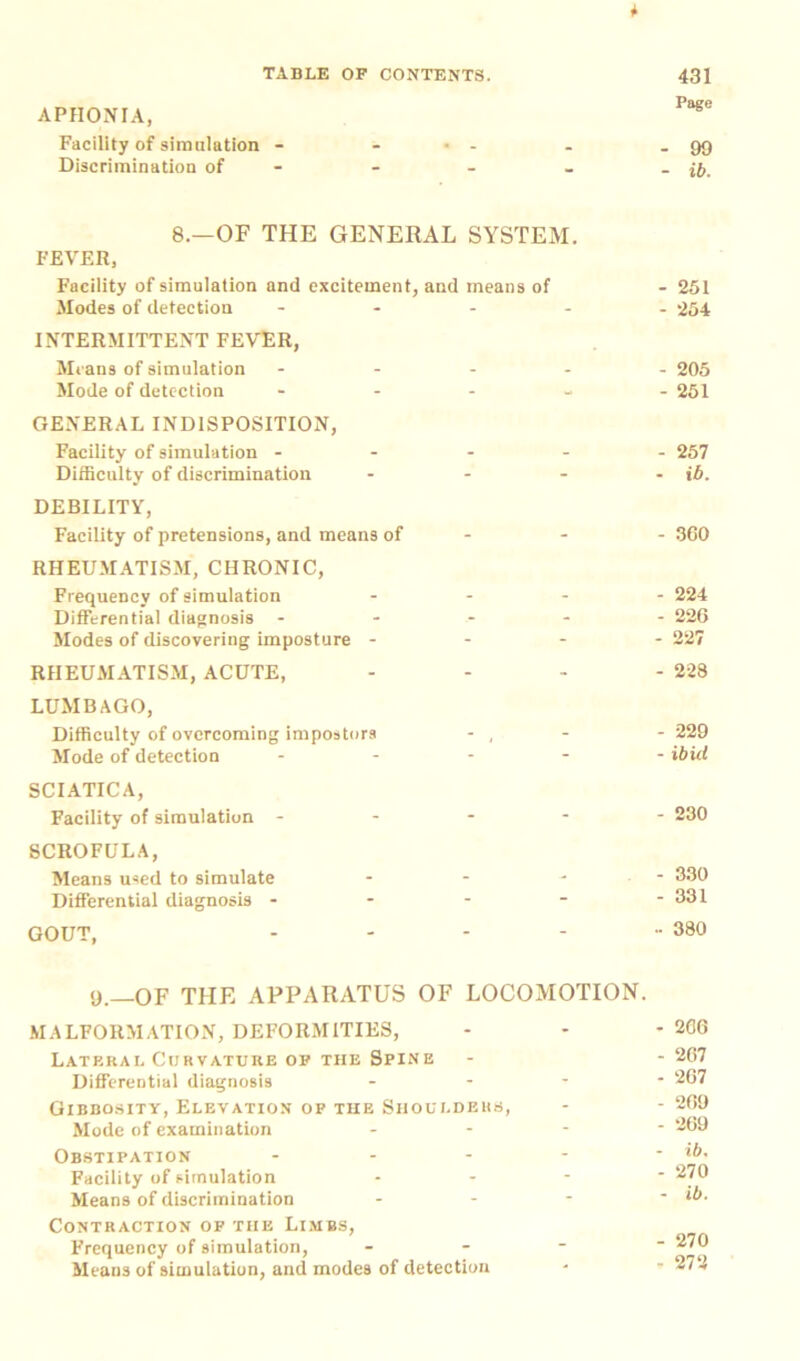 APHONIA, Facility of simulation - Discrimination of 8.—OF THE GENERAL SYSTEM. FEVER, Facility of simulation and excitement, and means of Modes of detection - INTERMITTENT FEVER, Means of simulation - Mode of detection - GENERAL INDISPOSITION, Facility of simulation - Difficulty of discrimination - DEBILITY, Facility of pretensions, and means of - RHEUMATISM, CHRONIC, Frequency of simulation ... Differential diagnosis - Modes of discovering imposture - - - RHEUMATISM, ACUTE, LUMBAGO, Difficulty of overcoming impostors - , Mode of detection - - - - SCIATICA, Facility of simulation - SCROFULA, Means used to simulate ... Differential diagnosis - GOUT, .... 9.—OF THE APPARATUS OF LOCOMOTION. MALFORMATION, DEFORMITIES, Lateral Curvature of the Spine Differential diagnosis - Gibbosity, Elevation of the Shoulders, Mode of examination - Obstipation - Facility of simulation * Means of discrimination - Contraction of the Limbs, Frequency of simulation, - Means of simulation, and modes of detection Page - 99 - ib. - 251 - 254 - 205 - 251 - 257 - ib. - 360 224 - 22G 227 228 - 229 - ibid 230 - 330 - 331 - 380 2G6 - 267 - 2G7 - 2G9 - 2G9 - ib. - 270 - ib. - 270 ■ 272