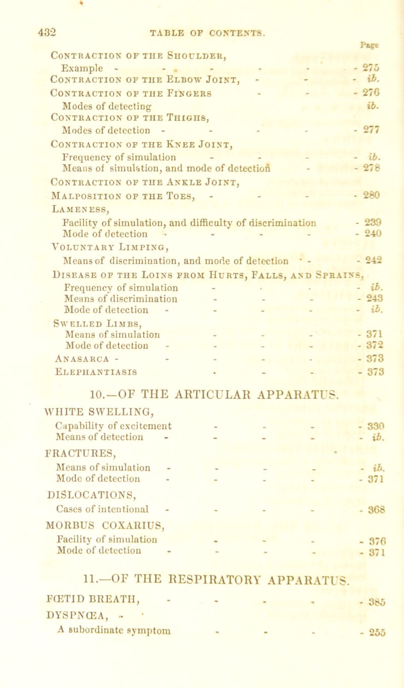 Pag* Contraction of the Shoulder, Example - - . - * - 275 Contraction of the Elbow Joint, - - - ib. Contraction of the Fingers ... 276 Modes of detecting ib- Contraction of the Thighs, Modes of detection ----- 277 Contraction of the Knee Joint, Frequency of simulation - - - - ib. Means of simulation, and mode of detection - - 278 Contraction of the Ankle Joint, Malposition of the Toes, ... - 280 Lameness, Facility of simulation, and difficulty of discrimination - 239 Mode of detection ... - - - 240 Voluntary Limping, Means of discrimination, and mode of detection * - - 242 Disease of the Loins from Hurts, Falls, and Sprains, Frequency of simulation - - • - ib. Means of discrimination - - - - 243 Mode of detection - - - - - ib. Swelled Limbs, Means of simulation - - - - 371 Mode of detection ----- 372 Anasarca - ----- 373 Elephantiasis ... - 373 10.—OF THE ARTICULAR APPARATUS. WHITE SWELLING, Capability of excitement ... - 330 Means of detection - - - - - ib. FRACTURES, Means of simulation - - - - - ib. Mode of detection - 371 DISLOCATIONS, Cases of intentional ----- 368 MORBUS COXARIUS, Facility of simulation - 376 Mode of detection - - - . - 371 11.—OF THE RESPIRATORY APPARATUS. FOETID BREATH, - - . , . 385 DYSPNOEA, •• ' A subordinate symptom - 255
