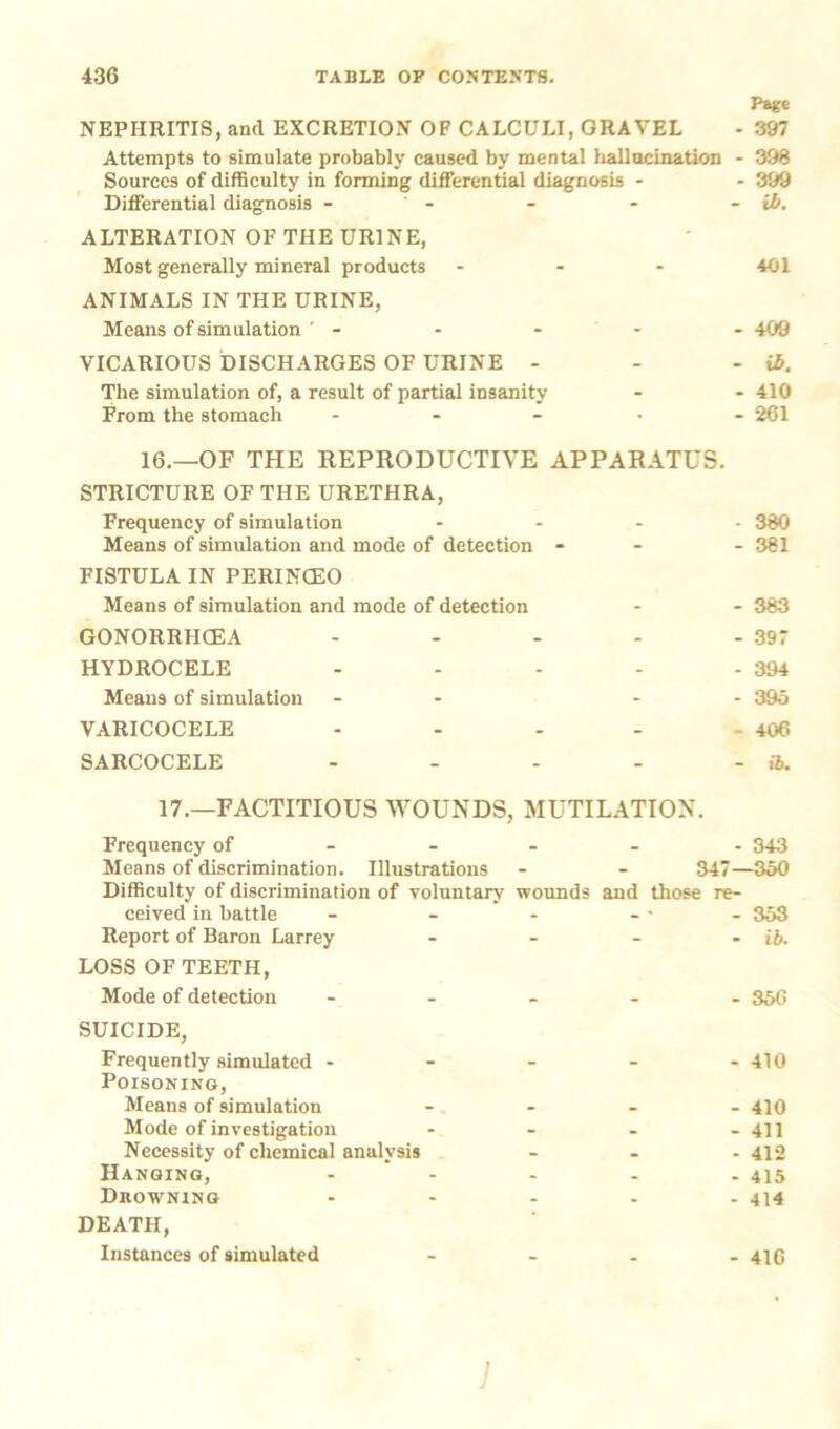 Page NEPHRITIS, and EXCRETION OF CALCULI, GRAVEL - 397 Attempts to simulate probably caused by mental hallucination - 398 Sources of difficulty in forming differential diagnosis - - 399 Differential diagnosis - - - - - ib. ALTERATION OF THE URINE, Most generally mineral products ... 401 ANIMALS IN THE URINE, Means of simulation ' - - - - - 409 VICARIOUS DISCHARGES OF URINE - - - ib. The simulation of, a result of partial insanity - - 410 From the stomach ..... 261 16.—OF THE REPRODUCTIVE APPARATUS. STRICTURE OF THE URETHRA, Frequency of simulation ... Means of simulation and mode of detection - FISTULA IN PERINCEO Means of simulation and mode of detection GONORRHCEA .... HYDROCELE .... Means of simulation - VARICOCELE .... SARCOCELE .... 17.—FACTITIOUS WOUNDS, MUTILATION. Frequency of 343 Means of discrimination. Illustrations * - 347—350 Difficulty of discrimination of voluntary wounds and those re- ceived in battle - - - - - - 353 Report of Baron Larrey - - - - ib. LOSS OF TEETH, Mode of detection ..... 356 SUICIDE, Frequently simulated - - - - - 410 Poisoning, Means of simulation .... 410 Mode of investigation .... 41J Necessity of chemical analysis - - - 412 Hanging, ..... 415 Drowning ..... 414 DEATH, Instances of simulated .... 410 - 380 - 381 - 383 - 397 - 394 - 395 - 406 ib.