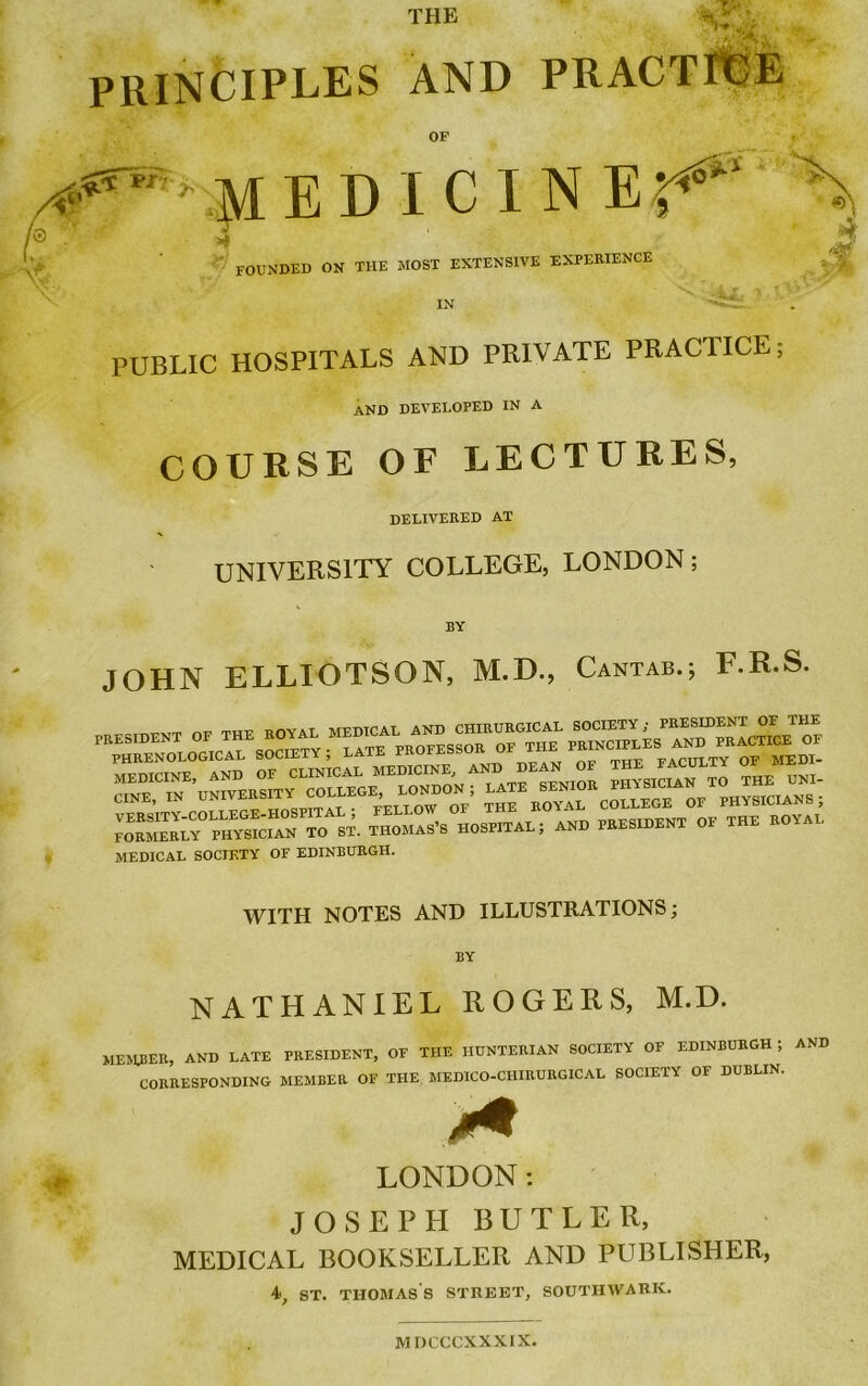 PRINCIPLES AND PRACTICE OF 01«?'■ medicine^ founded on the most extensive experience 1 IN PUBLIC HOSPITALS AND PRIVATE PRACTICE AND DEVELOPED IN A COURSE OF LECTURES, delivered at UNIVERSITY COLLEGE, LONDON; BY JOHN ELLIOTSON, M.D., Cantab.; F.R.S. HS~T£iES:-.=s! MEDICAL SOCIETY OF EDINBURGH. WITH NOTES AND ILLUSTRATIONS; BY NATHANIEL ROGERS, M.D. MEMBER, AND LATE PRESIDENT, OF THE HUNTERIAN SOCIETY OF EDINBURGH ; AND CORRESPONDING MEMBER OF THE MEDICO-CIIIRURGICAL SOCIETY OF DUBLIN. ♦ LONDON: JOSEPH BUTLER, MEDICAL BOOKSELLER AND PUBLISHER, 4, ST. THOMAS S STREET, SOUTHWARK. M DCCCXXXIX.