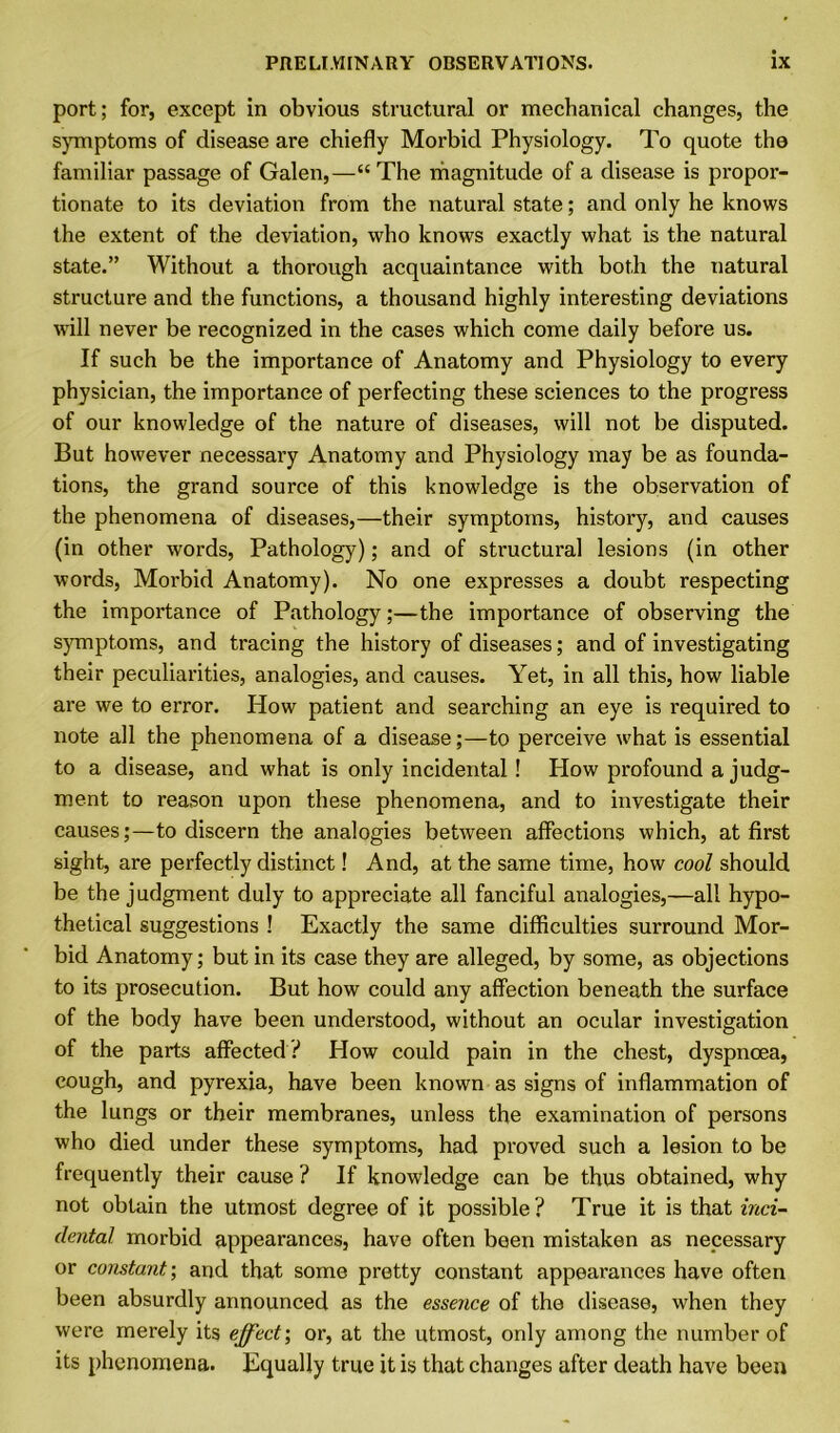 port; for, except in obvious structural or mechanical changes, the symptoms of disease are chiefly Morbid Physiology. To quote the familiar passage of Galen,—“The magnitude of a disease is propor- tionate to its deviation from the natural state; and only he knows the extent of the deviation, who knows exactly what is the natural state.” Without a thorough acquaintance with both the natural structure and the functions, a thousand highly interesting deviations will never be recognized in the cases which come daily before us. If such be the importance of Anatomy and Physiology to every physician, the importance of perfecting these sciences to the progress of our knowledge of the nature of diseases, will not he disputed. But however necessary Anatomy and Physiology may be as founda- tions, the grand source of this knowledge is the observation of the phenomena of diseases,—their symptoms, history, and causes (in other words, Pathology); and of structural lesions (in other words, Morbid Anatomy). No one expresses a doubt respecting the importance of Pathology;—the importance of observing the symptoms, and tracing the history of diseases; and of investigating their peculiarities, analogies, and causes. Yet, in all this, how liable are we to error. How patient and searching an eye is required to note all the phenomena of a disease;—to perceive what is essential to a disease, and what is only incidental! How profound a judg- ment to reason upon these phenomena, and to investigate their causes;—to discern the analogies between affections which, at first sight, are perfectly distinct! And, at the same time, how cool should be the judgment duly to appreciate all fanciful analogies,—all hypo- thetical suggestions ! Exactly the same difficulties surround Mor- bid Anatomy; but in its case they are alleged, by some, as objections to its prosecution. But how could any affection beneath the surface of the body have been understood, without an ocular investigation of the parts affected ? How could pain in the chest, dyspnoea, cough, and pyrexia, have been known as signs of inflammation of the lungs or their membranes, unless the examination of persons who died under these symptoms, had proved such a lesion to be frequently their cause ? If knowledge can be thus obtained, why not obtain the utmost degree of it possible? True it is that inci- dental morbid appearances, have often been mistaken as necessary or constant; and that some pretty constant appearances have often been absurdly announced as the essence of the disease, when they were merely its effect; or, at the utmost, only among the number of its phenomena. Equally true it is that changes after death have been