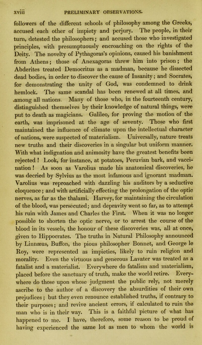 followers of the different schools of philosophy among the Greeks, accused each other of impiety and perjury. The people, in their turn, detested the philosophers; and accused those who investigated principles, with presumptuously encroaching on the rights of the Deity. The novelty of Pythagoras’s opinions, caused his banishment from Athens; those of Anexagoras threw him into prison; the Abderites treated Democritus as a madman, because he dissected dead bodies, in order to discover the cause of Insanity; and Socrates, for demonstrating the unity of God, was condemned to drink hemlock. The same scandal has been renewed at all times, and .among all nations, Many of those who, in the fourteenth century, distinguished themselves by their knowledge of natural things, were put to death as magicians. Galileo, for proving the motion of the earth, was imprisoned at the age of seventy. Those who first maintained the influence of climate upon the intellectual character of nations, were suspected of materialism. Universally, nature treats new truths and their discoveries in a singular but uniform manner. With what indignation and animosity have the greatest benefits been rejected ! Look, for instance, at potatoes, Peruvian bark, and vacci- nation ! As soon as Varolius made his anatomical discoveries, he was decried by Sylvius as the most infamous and ignorant madman. Varolius was reproached with dazzling his auditors by a seductive eloquence; and with artificially effecting the prolongation of the optic nerves, as far as the thalami. Harvey, for maintaining the circulation of the blood, was persecuted; and depravity went so far, as to attempt his ruin with James and Charles the First. When it was no longer possible to shorten the optic nerve, or to arrest the course of the blood in its vessels, the honour of these discoveries was, all at once, given to Hippocrates. The truths in Natural Philosophy announced by Linnaeus, Buffon, the pious philosopher Bonnet, and George le Roy, were represented as impieties, likely to ruin religion and morality. Even the virtuous and generous Lavater was treated as a fatalist and a materialist. Everywhere do fatalism and materialism, placed before the sanctuary of truth, make the world retire. Every- where do those upon whose judgment the public rely, not merely ascribe to the author of a discovery the absurdities of their own prejudices ; but they even renounce established truths, if contrary to their purposes; and revive ancient errors, if calculated to ruin the man who is in their way. This is a faithful picture of what has happened to me. I have, therefore, some reason to be proud of having experienced the same lot as men to whom the world is