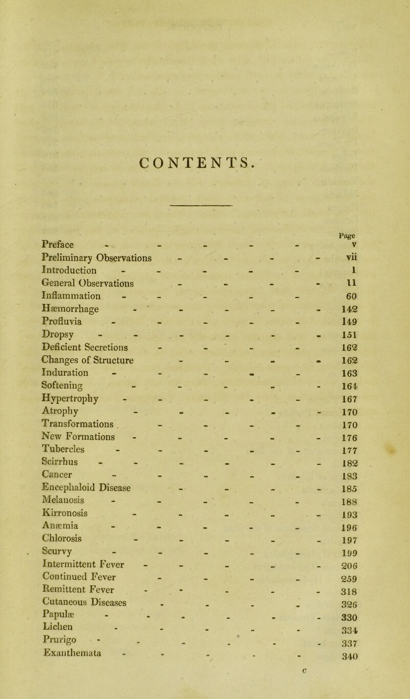 CONTENTS Preface Preliminary Observations Introduction General Observations Inflammation Haemorrhage Profluvia Dropsy Deficient Secretions Changes of Structure Induration Softening Hypertrophy Atrophy Transformations . New Formations Tubercles Scirrhus Cancer Encephaloid Disease Melanosis Kirronosis Anaemia Chlorosis Scurvy Intermittent Fever Continued Fever Remittent Fever Cutaneous Diseases Papulae Lichen Prurigo Exanthemata Page V vii 1 11 60 142 149 151 162 162 163 164 167 170 170 176 177 182 183 185 188 193 196 197 199 206 259 318 326 330 334 337 340