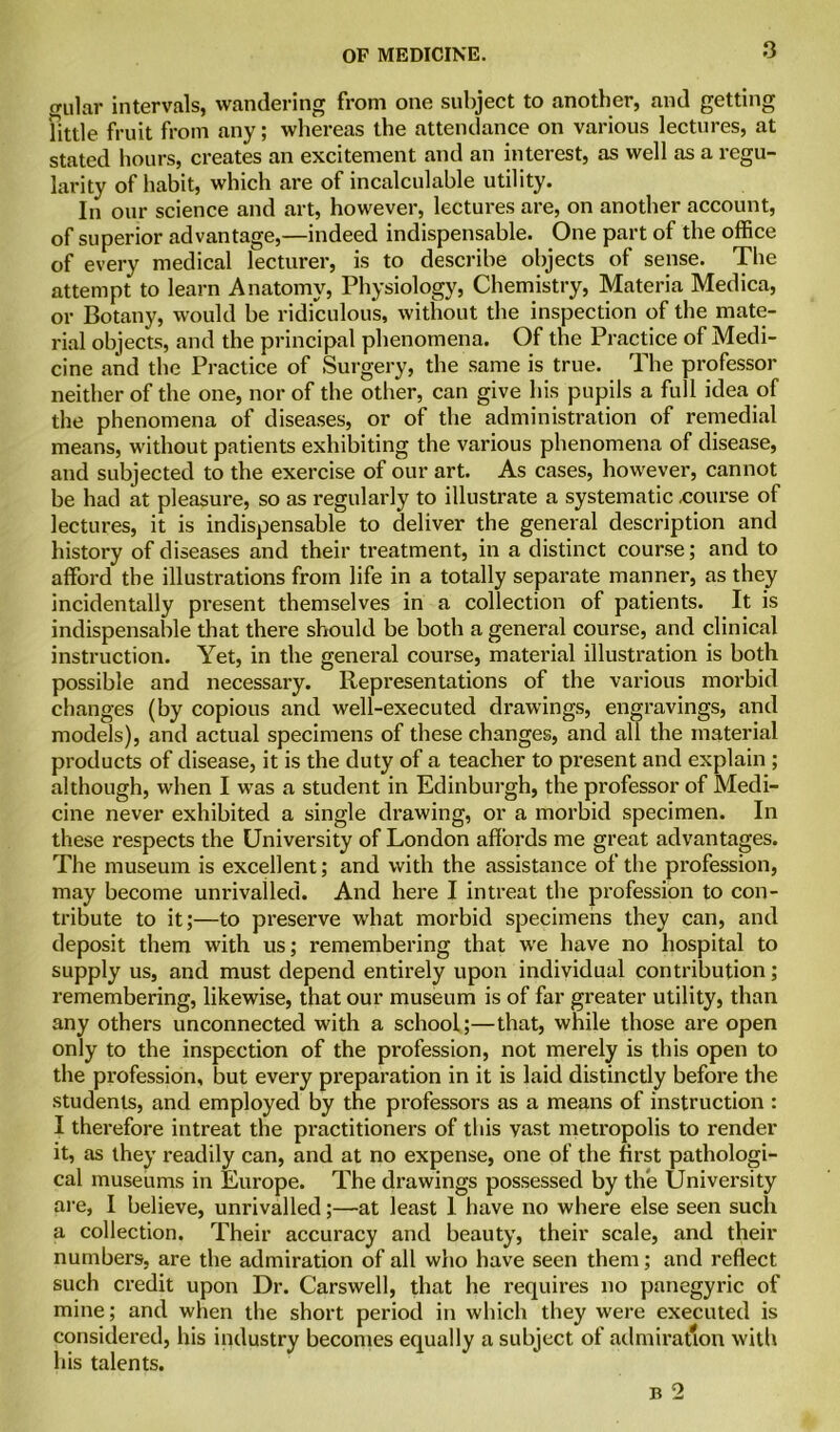 gular intervals, wandering from one subject to another, and getting jjttle fruit from any; whereas the attendance on various lectures, at stated hours, creates an excitement and an interest, as well as a regu- larity of habit, which are of incalculable utility. In our science and art, however, lectures are, on another account, of superior advantage,—indeed indispensable. One part of the office of every medical lecturer, is to describe objects of sense. The attempt to learn Anatomy, Physiology, Chemistry, Materia Medica, or Botany, would be ridiculous, without the inspection of the mate- rial objects, and the principal phenomena. Of the Practice of Medi- cine and the Practice of Surgery, the same is true. The professor neither of the one, nor of the other, can give his pupils a full idea of the phenomena of diseases, or of the administration of remedial means, without patients exhibiting the various phenomena of disease, and subjected to the exercise of our art. As cases, however, cannot be had at pleasure, so as regularly to illustrate a systematic .course of lectures, it is indispensable to deliver the general description and history of diseases and their treatment, in a distinct course; and to afford the illustrations from life in a totally separate manner, as they incidentally present themselves in a collection of patients. It is indispensable that there should be both a general course, and clinical instruction. Yet, in the general course, material illustration is both possible and necessary. Representations of the various morbid changes (by copious and well-executed drawings, engravings, and models), and actual specimens of these changes, and all the material products of disease, it is the duty of a teacher to present and explain ; although, when I was a student in Edinburgh, the professor of Medi- cine never exhibited a single drawing, or a morbid specimen. In these respects the University of London affords me great advantages. The museum is excellent; and with the assistance of the profession, may become unrivalled. And here I intreat the profession to con- tribute to it;—to preserve what morbid specimens they can, and deposit them with us; remembering that we have no hospital to supply us, and must depend entirely upon individual contribution; remembering, likewise, that our museum is of far greater utility, than any others unconnected with a school;—that, while those are open only to the inspection of the profession, not merely is this open to the profession, but every preparation in it is laid distinctly before the students, and employed by the professors as a means of instruction : I therefore intreat the practitioners of this vast metropolis to render it, as they readily can, and at no expense, one of the first pathologi- cal museums in Europe. The drawings possessed by the University are, I believe, unrivalled;—at least 1 have no where else seen such a collection. Their accuracy and beauty, their scale, and their numbers, are the admiration of all who have seen them; and reflect such credit upon Dr. Carswell, that he requires no panegyric of mine; and when the short period in which they were executed is considered, his industry becomes equally a subject of admiration with his talents.