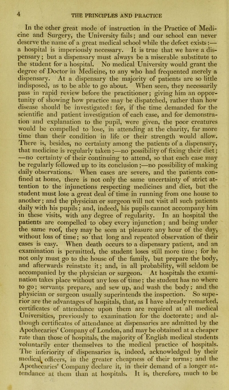 In the other great mode of instruction in the Practice of Medi- cine and Surgery, the University fails; and our school can never deserve the name of a great medical school while the defect exists:— a hospital is imperiously necessary. It is true that we have a dis- pensary ; but a dispensary must always be a miserable substitute to the student for a hospital. No medical University would grant the degree of Doctor in Medicine, to any who had frequented merely a dispensary. At a dispensary the majority of patients are so little indisposed, as to be able to go about. When seen, they necessarily pass in rapid review before the practitioner; giving him an oppor- tunity of showing how practice may be dispatched, rather than how disease should be investigated: for, if the time demanded for the scientific and patient investigation of each case, and for demonstra- tion and explanation to the pupil, were given, the poor creatures would be compelled to lose, in attending at the charity, far more time than their condition in life or their strength would allow. There is, besides, no certainty among the patients of a dispensary, that medicine is regularly taken ;—no possibility of fixing their diet; —no certainty of their continuing to attend, so that each case may be regularly followed up to its conclusion ;—no possibility of making daily observations. When cases are severe, and the patients con- fined at home, there is not only the same uncertainty of strict at- tention to the injunctions respecting medicines and diet, but the student must lose a great deal of time in running from one house to another; and the physician or surgeon will not visit all such patients daily with his pupils; and, indeed, his pupils cannot accompany him in these visits, with any degree of regularity. In an hospital the patients are compelled to obey every injunction; and being under the same roof, they may be seen at pleasure any hour of the day, without loss of time; so that long and repeated observation of their cases is easy. When death occurs to a dispensary patient, and an examination is permitted, the student loses still more time; for he not only must go to the house of the family, but prepare the body, and afterwards reinstate it; and, in all probability, will seldom be accompanied by the physician or surgeon. At hospitals the exami- nation takes place without any loss of time; the student has no where to go; servants prepare, and sew up, and wash the body; and the physician or surgeon usually superintends the inspection. So supe- rior are the advantages of hospitals, that, as I have already remarked, certificates of attendance upon them are required at all medical Universities, previously to examination for the doctorate; and al- though certificates of attendance at dispensaries are admitted by the Apothecaries’ Company of London, and may be obtained at a cheaper rate than those of hospitals, the majority of English medical students voluntarily enter themselves to the medical practice of hospitals. The inferiority of dispensaries is, indeed, acknowledged by their medical^ officers, in the greater cheapness of their terms; and the Apothecaries’ Company declare it, in their demand of a longer at- tendance at them than at hospitals. It is, therefore, much to be