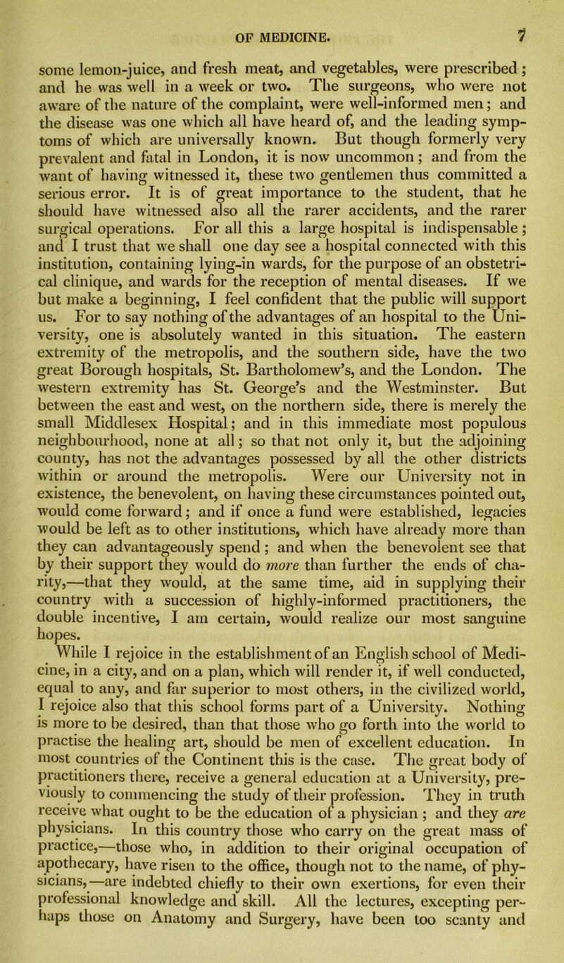 1 some lemon-juice, and fresh meat, and vegetables, were prescribed; and he was well in a week or two. The surgeons, who were not aware of the nature of the complaint, were well-informed men; and the disease was one which all have heard of, and the leading symp- toms of which are universally known. But though formerly very prevalent and fatal in London, it is now uncommon; and from the want of having witnessed it, these two gentlemen thus committed a serious error. It is of great importance to the student, that he should have witnessed also all the rarer accidents, and the rarer surgical operations. For all this a large hospital is indispensable; and I trust that we shall one day see a hospital connected with this institution, containing lying-in wards, for the purpose of an obstetri- cal clinique, and wards for the reception of mental diseases. If we but make a beginning, I feel confident that the public will support us. For to say nothing of the advantages of an hospital to the Uni- versity, one is absolutely wanted in this situation. The eastern extremity of the metropolis, and the southern side, have the two great Borough hospitals, St. Bartholomew’s, and the London. The western extremity has St. George’s and the Westminster. But between the east and west, on the northern side, there is merely the small Middlesex Hospital; and in this immediate most populous neighbourhood, none at all; so that not only it, but the adjoining county, has not the advantages possessed by all the other districts within or around the metropolis. Were our University not in existence, the benevolent, on having these circumstances pointed out, would come forward; and if once a fund were established, legacies would be left as to other institutions, which have already more than they can advantageously spend ; and when the benevolent see that by their support they would do more than further the ends of cha- rity,—that they would, at the same time, aid in supplying their country with a succession of highly-informed practitioners, the double incentive, I am certain, would realize our most sanguine hopes. While I rejoice in the establishment of an English school of Medi- cine, in a city, and on a plan, which will render it, if well conducted, equal to any, and far superior to most others, in the civilized world, I rejoice also that this school forms part of a University. Nothing is more to be desired, than that those who go forth into the world to practise the healing art, should be men of excellent education. In most countries of the Continent this is the case. The great body of practitioners there, receive a general education at a University, pre- viously to commencing the study of their profession. They in truth receive what ought to be the education of a physician ; and they are physicians. In this country those who carry on the great mass of practice,—those who, in addition to their original occupation of apothecary, have risen to the office, though not to the name, of phy- sicians,—are indebted chiefly to their own exertions, for even their professional knowledge and skill. All the lectures, excepting per- haps those on Anatomy and Surgery, have been loo scanty and