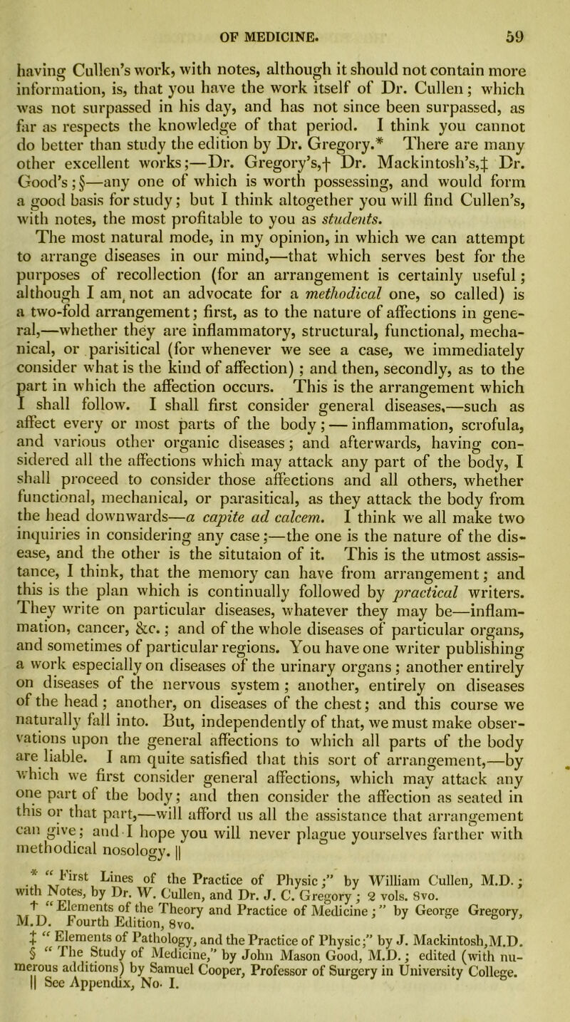 having Cullen’s work, with notes, although it should not contain more information, is, that you have the work itself of Dr. Cullen; which was not surpassed in his day, and has not since been surpassed, as far as respects the knowledge of that period. I think you cannot do better than study the edition by Dr. Gregory.* * * § There are many other excellent works;—Dr. Gregory’s,f Dr. Mackintosh’s,^ Dr. Good’s ;§—any one of which is worth possessing, and would form a good basis for study; but I think altogether you will find Cullen’s, with notes, the most profitable to you as students. The most natural mode, in my opinion, in which we can attempt to arrange diseases in our mind,—that which serves best for the purposes of recollection (for an arrangement is certainly useful; although I am, not an advocate for a methodical one, so called) is a two-fold arrangement; first, as to the nature of affections in gene- ral,—whether they are inflammatory, structural, functional, mecha- nical, or parisitical (for whenever we see a case, we immediately consider what is the kind of affection); and then, secondly, as to the part in which the affection occurs. This is the arrangement which I shall follow. I shall first consider general diseases,—such as affect every or most parts of the body; — inflammation, scrofula, and various other organic diseases; and afterwards, having con- sidered all the affections which may attack any part of the body, I shall proceed to consider those affections and all others, whether functional, mechanical, or parasitical, as they attack the body from the head downwards—a capite ad calcem. I think we all make two inquiries in considering any case;—the one is the nature of the dis- ease, and the other is the situtaion of it. This is the utmost assis- tance, I think, that the memory can have from arrangement; and this is the plan which is continually followed by practical writers. They write on particular diseases, whatever they may be—inflam- mation, cancer, &c.; and of the whole diseases of particular organs, and sometimes of particular regions. You have one writer publishing a work especially on diseases of the urinary organs ; another entirely on diseases of the nervous system ; another, entirely on diseases of the head ; another, on diseases of the chest; and this course we naturally fall into. But, independently of that, we must make obser- vations upon the general affections to which all parts of the body are liable. 1 am quite satisfied that this sort of arrangement,—by which we first consider general affections, which may attack any one part of the body; and then consider the affection as seated in this or that part,—will afford us all the assistance that arrangement can give; and I hope you will never plague yourselves farther with methodical nosology. || * xT^rst k*nes of the Practice of Physic;” by William Cullen, M.D.; with Notes, by Dr. W. Cullen, and Dr. J. C. Gregory ; 2 vols. 8vo. + “ Elements of the Theory and Practice of Medicine; ” by George Gregory, M.D. Fourth Edition, 8vo. + “ Elements of Pathology, and the Practice of Physicby J. Mackintosh,M.D. § “ The Study of Medicine,” by John Mason Good, M.D.; edited (with nu- merous additions) by Samuel Cooper, Professor of Surgery in University College. || See Appendix, No- I.