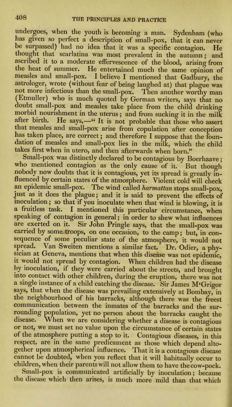 undergoes, when the youth is becoming a man. Sydenham (who has given so perfect a description of small-pox, that it can never be surpassed) had no idea that it was a specific contagion. He thought that scarlatina was most prevalent in the autumn; and ascribed it to a moderate effervescence of the blood, arising from the heat of summer. He entertained much the same opinion of measles and small-pox. I believe I mentioned that Gadbury, the astrologer, wrote (without fear of being laughed at) that plague was not more infectious than the small-pox. Then another worthy man (Etmuller) who is much quoted by German writers, says that no doubt small-pox and measles take place from the child drinking morbid nourishment in the uterus; and from sucking it in the milk after birth. He says,—“ It is not probable that those who assert that measles and small-pox arise from copulation after conception has taken place, are correct; and therefore I suppose that the foun- dation of measles and small-pox lies in the milk, which the child takes first when in utero, and then afterwards when born.” Small-pox was distinctly declared to be contagious by Boerhaave; who mentioned contagion as the only cause of it. But though nobody now doubts that it is contagious, yet its spread is greatly in- fluenced by certain states of the atmosphere. Violent cold will check an epidemic small-pox. The wind called harmattan stops small-pox, just as it does the plague; and it is said to prevent the effects of inoculation; so that if you inoculate wThen that wind is blowing, it is a fruitless task. I mentioned this particular circumstance, when speaking of contagion in general; in order to shew what influences are exerted on it. Sir John Pringle says, that the small-pox was carried by some troops, on one occasion, to the camp; but, in con- sequence of some peculiar state of the atmosphere, it would not spread. Van Sweiten mentions a similar fact. Dr. Odier, a phy- sician at Geneva, mentions that when this disease was not epidemic, it would not spread by contagion. When children had the disease by inoculation, if they wrere carried about the streets, and brought into contact with other children, during the eruption, there was not a single instance of a child catching the disease. Sir James M‘Grigor says, that when the disease was prevailing extensively at Bombay, in the neighbourhood of his barracks, although there was the freest communication between the inmates of the barracks and the sur- rounding population, yet no person about the barracks caught the disease. When we are considering whether a disease is contagious or not, we must set no value upon the circumstance of certain states of the atmosphere putting a stop to it. Contagious diseases, in this respect, are in the same predicament as those which depend alto- gether upon atmospherical influence. That it is a contagious disease cannot be doubted, when you reflect that it will habitually occur to children, when their parents will not allow them to have the cow-pock. Small-pox is communicated artificially by inoculation; because the disease which then arises, is much more mild than that which