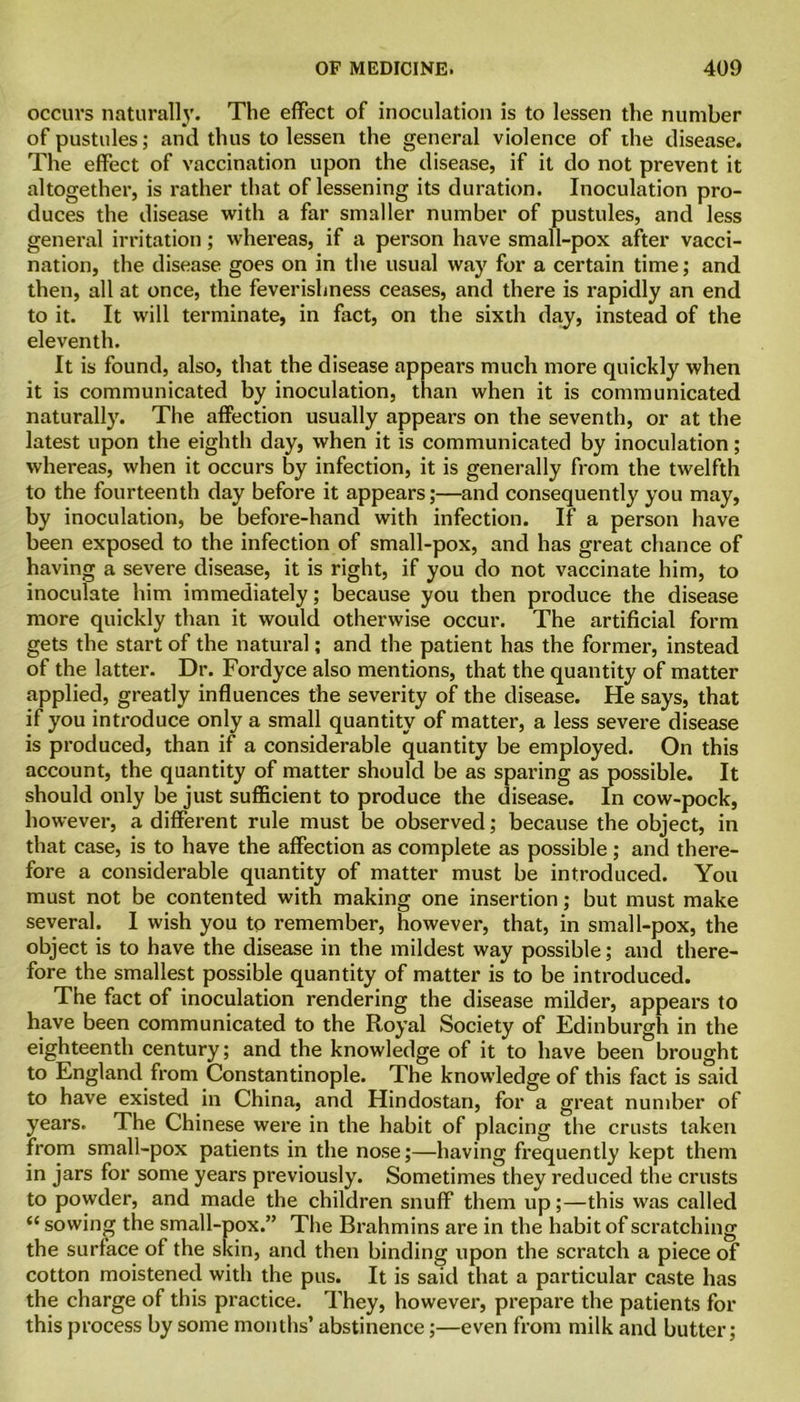 occurs naturally. The effect of inoculation is to lessen the number of pustules; and thus to lessen the general violence of the disease. The effect of vaccination upon the disease, if it do not prevent it altogether, is rather that of lessening its duration. Inoculation pro- duces the disease with a far smaller number of pustules, and less general irritation; whereas, if a person have small-pox after vacci- nation, the disease goes on in the usual way for a certain time; and then, all at once, the feverishness ceases, and there is rapidly an end to it. It will terminate, in fact, on the sixth day, instead of the eleventh. It is found, also, that the disease appears much more quickly when it is communicated by inoculation, than when it is communicated naturally. The affection usually appears on the seventh, or at the latest upon the eighth day, when it is communicated by inoculation; whereas, when it occurs by infection, it is generally from the twelfth to the fourteenth day before it appears;—and consequently you may, by inoculation, be before-hand with infection. If a person have been exposed to the infection of small-pox, and has great chance of having a severe disease, it is right, if you do not vaccinate him, to inoculate him immediately; because you then produce the disease more quickly than it would otherwise occur. The artificial form gets the start of the natural; and the patient has the former, instead of the latter. Dr. Fordyce also mentions, that the quantity of matter applied, greatly influences the severity of the disease. He says, that if you introduce only a small quantity of matter, a less severe disease is produced, than if a considerable quantity be employed. On this account, the quantity of matter should be as sparing as possible. It should only be just sufficient to produce the disease. In cow-pock, however, a different rule must be observed; because the object, in that case, is to have the affection as complete as possible; and there- fore a considerable quantity of matter must be introduced. You must not be contented with making one insertion; but must make several. I wish you to remember, however, that, in small-pox, the object is to have the disease in the mildest way possible; and there- fore the smallest possible quantity of matter is to be introduced. The fact of inoculation rendering the disease milder, appears to have been communicated to the Royal Society of Edinburgh in the eighteenth century; and the knowledge of it to have been brought to England from Constantinople. The knowledge of this fact is said to have existed in China, and Hindostan, for a great number of years. The Chinese were in the habit of placing the crusts taken from small-pox patients in the nose;—having frequently kept them in jars for some years previously. Sometimes they reduced the crusts to powder, and made the children snuff them up;—this was called “ sowing the small-pox.” The Brahmins are in the habit of scratching the surface of the skin, and then binding upon the scratch a piece of cotton moistened with the pus. It is said that a particular caste has the charge of this practice. They, however, prepare the patients for this process by some months’ abstinence;—even from milk and butter;