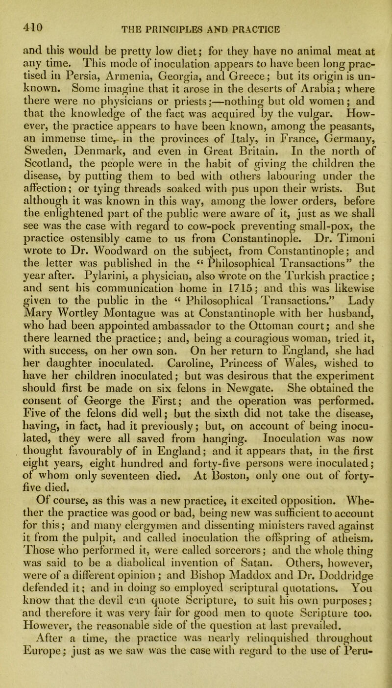 ami this would be pretty low diet; for they have no animal meat at any time. This mode of inoculation appears to have been long prac- tised in Persia, Armenia, Georgia, and Greece; but its origin is un- known. Some imagine that it arose in the deserts of Arabia; where there were no physicians or priests;—nothing but old women; and that the knowledge of the fact was acquired by the vulgar. How- ever, the practice appears to have been known, among the peasants, an immense time, in the provinces of Italy, in France, Germany, Sweden, Denmark, and even in Great Britain. In the north of Scotland, the people were in the habit of giving the children the disease, by putting them to bed with others labouring under the affection; or tying threads soaked with pus upon their wrists. But although it was known in this way, among the lower orders, before the enlightened part of the public were aware of it, just as we shall see was the case with regard to cow-pock preventing small-pox, the practice ostensibly came to us from Constantinople. Dr. Timoni wrote to Dr. Woodward on the subject, from Constantinople; and the letter was published in the “ Philosophical Transactions” the year after. Pylarini, a physician, also wrote on the Turkish practice; and sent his communication home in 1715; and this was likewise given to the public in the “ Philosophical Transactions.” Lady Mary Wortley Montague was at Constantinople with her husband, who had been appointed ambassador to the Ottoman court; and she there learned the practice; and, being a couragious woman, tried it, with success, on her own son. On her return to England, she had her daughter inoculated. Caroline, Princess of Wales, wished to have her children inoculated; but was desirous that the experiment should first be made on six felons in Newgate. She obtained the consent of George the First; and the operation was performed. Five of the felons did well; but the sixth did not take the disease, having, in fact, had it previously; but, on account of being inocu- lated, they were all saved from hanging. Inoculation was now thought favourably of in England; and it appears that, in the first eight years, eight hundred and forty-five persons were inoculated; of whom only seventeen died. At Boston, only one out of forty- five died. Of course, as this was a new practice, it excited opposition. Whe- ther the practice was good or bad, being new was sufficient to account for this; and many clergymen and dissenting ministers raved against it from the pulpit, and called inoculation the offspring of atheism. Those who performed it, were called sorcerors; and the whole thing was said to be a diabolical invention of Satan. Others, however, were of a different opinion ; and Bishop Maddox and Dr. Doddridge defended it; and in doing so employed scriptural quotations. You know that the devil can quote Scripture, to suit his own purposes; and therefore it was very fair for good men to quote Scripture too. Plowever, the reasonable side of the question at last prevailed. After a time, the practice was nearly relinquished throughout Europe; just as we saw was the case with regard to the use of Peru-
