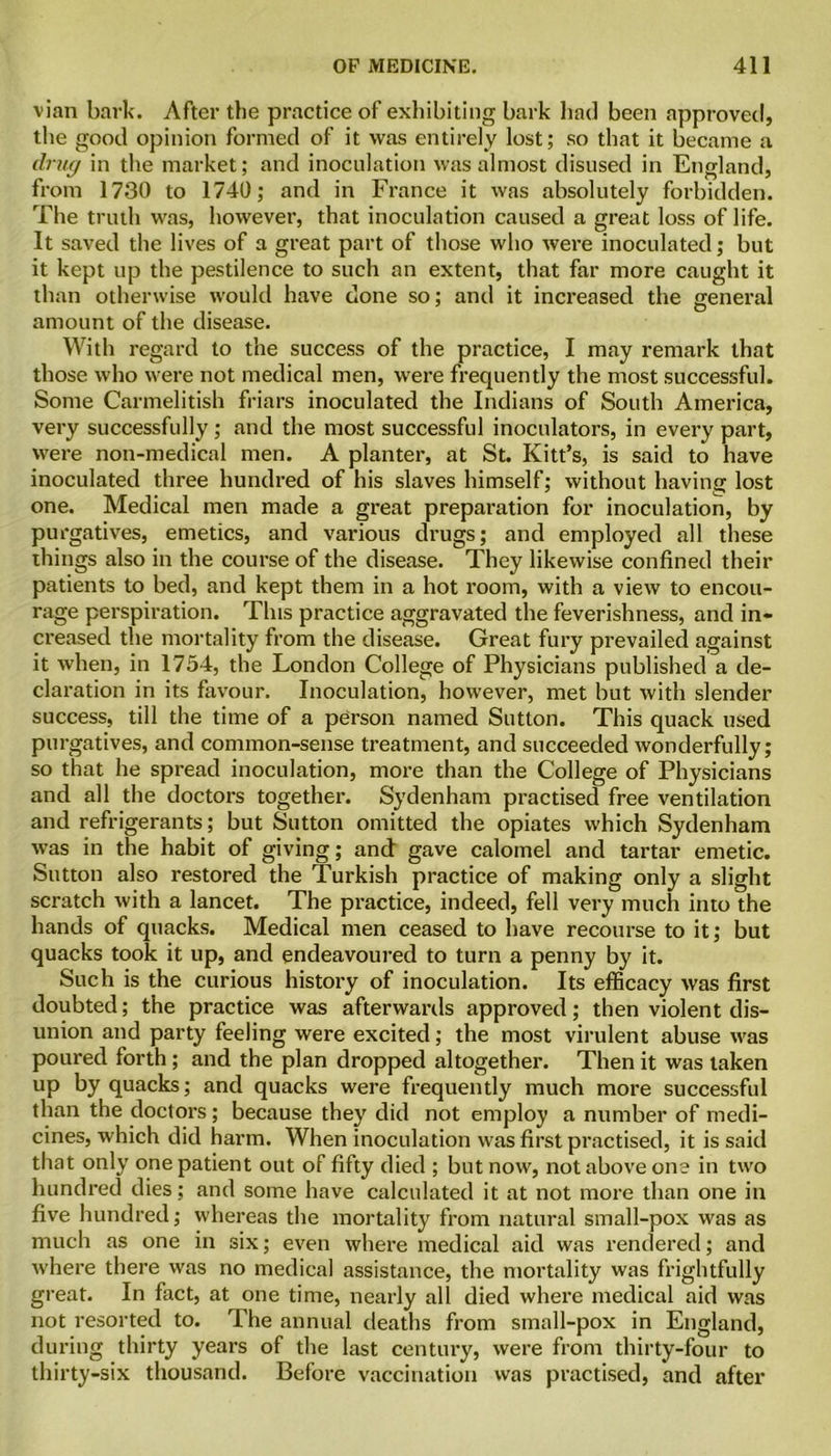 vian bark. After the practice of exhibiting bark had been approved, the good opinion formed of it was entirely lost; so that it became a drug in the market; and inoculation was almost disused in England, from 1730 to 1740; and in France it was absolutely forbidden. The truth was, however, that inoculation caused a great loss of life. It saved the lives of a great part of those who were inoculated; but it kept up the pestilence to such an extent, that far more caught it than otherwise would have done so; and it increased the general amount of the disease. With regard to the success of the practice, I may remark that those who were not medical men, were frequently the most successful. Some Carmelitish friars inoculated the Indians of South America, very successfully; and the most successful inoculators, in every part, were non-medical men. A planter, at St. Kitt’s, is said to have inoculated three hundred of his slaves himself; without having lost one. Medical men made a great preparation for inoculation, by purgatives, emetics, and various drugs; and employed all these things also in the course of the disease. They likewise confined their patients to bed, and kept them in a hot room, with a view to encou- rage perspiration. This practice aggravated the feverishness, and in- creased the mortality from the disease. Great fury prevailed against it when, in 1754, the London College of Physicians published a de- claration in its favour. Inoculation, however, met but with slender success, till the time of a person named Sutton. This quack used purgatives, and common-sense treatment, and succeeded wonderfully; so that he spread inoculation, more than the College of Physicians and all the doctors together. Sydenham practised free ventilation and refrigerants; but Sutton omitted the opiates which Sydenham was in the habit of giving; and gave calomel and tartar emetic. Sutton also restored the Turkish practice of making only a slight scratch with a lancet. The practice, indeed, fell very much into the hands of quacks. Medical men ceased to have recourse to it; but quacks took it up, and endeavoured to turn a penny by it. Such is the curious history of inoculation. Its efficacy was first doubted; the practice was afterwards approved; then violent dis- union and party feeling were excited; the most virulent abuse was poured forth ; and the plan dropped altogether. Then it was taken UP by quacks; and quacks were frequently much more successful than the doctors; because they did not employ a number of medi- cines, which did harm. When inoculation was first practised, it is said that only one patient out of fifty died ; but now, not above one in two hundred dies; and some have calculated it at not more than one in five hundred; whereas the mortality from natural small-pox was as much as one in six; even where medical aid was rendered; and where there was no medical assistance, the mortality was frightfully great. In fact, at one time, nearly all died where medical aid was not resorted to. The annual deaths from small-pox in England, during thirty years of the last century, were from thirty-four to thirty-six thousand. Before vaccination was practised, and after