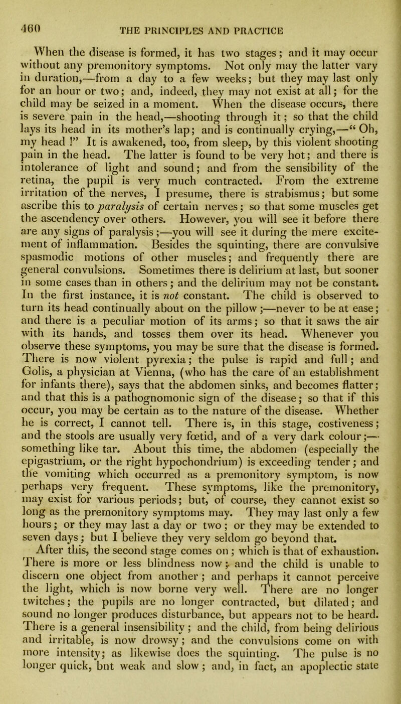 When the disease is formed, it lias two stages; and it may occur without any premonitory symptoms. Not only may the latter vary in duration,—from a day to a few weeks; but they may last only for an hour or two; and, indeed, they may not exist at all; for the child may be seized in a moment. When the disease occurs, there is severe pain in the head,—shooting through it; so that the child lays its head in its mother’s lap; and is continually crying,—“Oh, my head !” It is awakened, too, from sleep, by this violent shooting pain in the head. The latter is found to be very hot; and there is intolerance of light and sound; and from the sensibility of the retina, the pupil is very much contracted. From the extreme irritation of the nerves, I presume, there is strabismus; but some nscribe this to paralysis of certain nerves; so that some muscles get the ascendency over others. However, you will see it before there are any signs of paralysis ;—you will see it during the mere excite- ment of inflammation. Besides the squinting, there are convulsive spasmodic motions of other muscles; and frequently there are general convulsions. Sometimes there is delirium at last, but sooner in some cases than in others; and the delirium may not be constant. In the first instance, it is not constant. The child is observed to turn its head continually about on the pillow;—never to be at ease; and there is a peculiar motion of its arms; so that it saws the air with its hands, and tosses them over its head. Whenever you observe these symptoms, you may be sure that the disease is formed. There is now violent pyrexia; the pulse is rapid and full; and Golis, a physician at Vienna, (who has the care of an establishment for infants there), says that the abdomen sinks, and becomes flatter; and that this is a pathognomonic sign of the disease; so that if this occur, you may be certain as to the nature of the disease. Whether he is correct, I cannot tell. There is, in this stage, costiveness; and the stools are usually very foetid, and of a very dark colour;— something like tar. About this time, the abdomen (especially the epigastrium, or the right hypochondrium) is exceeding tender; and the vomiting which occurred as a premonitory symptom, is now perhaps very frequent. These symptoms, like the premonitory, may exist for various periods; but, of course, they cannot exist so long as the premonitory symptoms may. They may last only a few hours; or they may last a day or two; or they may be extended to seven days; but I believe they very seldom go beyond that. After this, the second stage comes on ; which is that of exhaustion. There is more or less blindness now;. and the child is unable to discern one object from another ; and perhaps it cannot perceive the light, which is now borne very well. There are no longer twitches; the pupils are no longer contracted, but dilated; and sound no longer produces disturbance, but appears not to be heard. There is a general insensibility ; and the child, from being delirious and irritable, is now drowsy; and the convulsions come on with more intensity; as likewise does the squinting. The pulse is no longer quick, but weak and slow ; and, in fact, an apoplectic stale