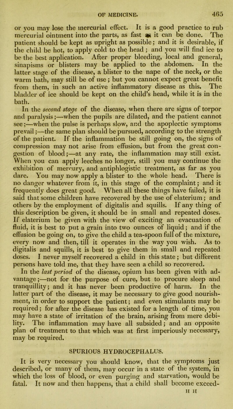 or you may lose the mercurial effect. It is a good practice to rub mercurial ointment into the parts, as fast m it can be done. The patient should be kept as upright as possible; and it is desirable, if the child be hot, to apply cold to the head; and you will find ice to be the best application. After proper bleeding, local and general, sinapisms or blisters may be applied to the abdomen. In the latter stage of the disease, a blister to the nape of the neck, or the warm bath, may still be of use; but you cannot expect great benefit from them, in such an active inflammatory disease as this. The bladder of ice should be kept on the child’s head, while it is in the bath. In the second stage of the disease, when there are signs of torpor and paralysis;—when the pupils are dilated, and the patient cannot see;—when the pulse is perhaps slow, and the apoplectic symptoms prevail;—the same plan should be pursued, according to the strength of the patient. If the inflammation be still going on, the signs of compression may not arise from effusion, but from the great con- gestion of blood;—at any rate, the inflammation may still exist. When you can apply leeches no longer, still you may continue the exhibition of mercury, and antiphlogistic treatment, as far as you dare. You may now apply a blister to the whole head. There is no danger whatever from it, in this stage of the complaint; and it frequently does great good. When all these things have failed, it is said that some children have recovered by the use of elaterium; and others by the employment of digitalis and squills. If any thing of this description be given, it should be in small and repeated doses. If elaterium be given with the view of exciting an evacuation of fluid, it is best to put a grain into two ounces of liquid; and if the effusion be going on, to give the child a tea-spoon full of the mixture, every now and then, till it operates in the way you wish. As to digitalis and squills, it is best to give them in small and repeated doses. I never myself recovered a child in this state ; but different persons have told me, that they have seen a child so recovered. In the last period of the disease, opium has been given with ad- vantage ;—not for the purpose of cure, but to procure sleep and tranquillity; and it has never been productive of harm. In the latter part of the disease, it may be necessary to give good nourish- ment, in order to support the patient; and even stimulants may be required; for after the disease has existed for a length of time, you may have a state of irritation of the brain, arising from mere debi- lity. The inflammation may have all subsided; and an opposite plan of treatment to that which was at first imperiously necessary, may be required. SPURIOUS HYDROCEPHALUS. It is very necessary you should know, that the symptoms just described, or many of them, may occur in a state of the system, in which the loss of blood, or even purging and starvation, would be fatal. It now and then happens, that a child shall become exceed- H H