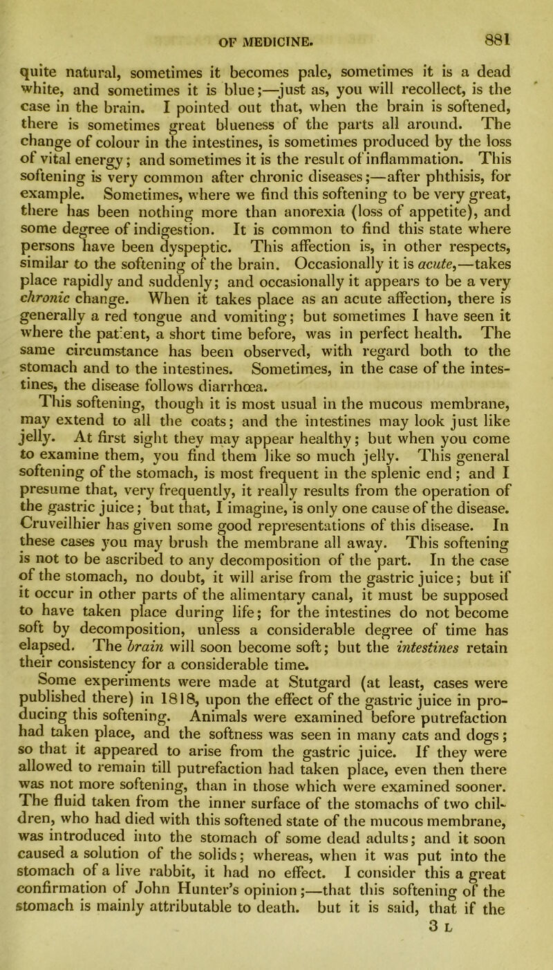 quite natural, sometimes it becomes pale, sometimes it is a dead white, and sometimes it is blue;—just as, you will recollect, is the case in the brain. I pointed out that, when the brain is softened, there is sometimes great blueness of the parts all around. The change of colour in the intestines, is sometimes produced by the loss of vital energy; and sometimes it is the result of inflammation. This softening is very common after chronic diseases;—after phthisis, for example. Sometimes, where we find this softening to be very great, there has been nothing more than anorexia (loss of appetite), and some degree of indigestion. It is common to find this state where persons have been dyspeptic. This affection is, in other respects, similar to the softening of the brain. Occasionally it is acute,—takes place rapidly and suddenly; and occasionally it appears to be a very chronic change. When it takes place as an acute affection, there is generally a red tongue and vomiting; but sometimes I have seen it where the patient, a short time before, was in perfect health. The same circumstance has been observed, with regard both to the stomach and to the intestines. Sometimes, in the case of the intes- tines, the disease follows diarrhoea. This softening, though it is most usual in the mucous membrane, may extend to all the coats; and the intestines may look just like jelly. At first sight they may appear healthy; but when you come to examine them, you find them like so much jelly. This general softening of the stomach, is most frequent in the splenic end ; and I presume that, very frequently, it really results from the operation of the gastric juice; but that, I imagine, is only one cause of the disease. Cruveilhier has given some good representations of this disease. In these cases j-ou may brush the membrane all away. This softening is not to be ascribed to any decomposition of the part. In the case of the stomach, no doubt, it will arise from the gastric juice; but if it occur in other parts of the alimentary canal, it must be supposed to have taken place during life; for the intestines do not become soft by decomposition, unless a considerable degree of time has elapsed. The brain will soon become soft; but the intestines retain their consistency for a considerable time. Some experiments were made at Stutgard (at least, cases were published there) in 1818, upon the effect of the gastric juice in pro- ducing this softening. Animals were examined before putrefaction had taken place, and the softness was seen in many cats and dogs; so that it appeared to arise from the gastric juice. If they were allowed to remain till putrefaction had taken place, even then there was not more softening, than in those which were examined sooner. The fluid taken from the inner surface of the stomachs of two chil- dren, who had died with this softened state of the mucous membrane, was introduced into the stomach of some dead adults; and it soon caused a solution of the solids; whereas, when it was put into the stomach of a live rabbit, it had no effect. I consider this a great confirmation of John Hunter’s opinion ;—that this softening of the stomach is mainly attributable to death, but it is said, that if the 3 l