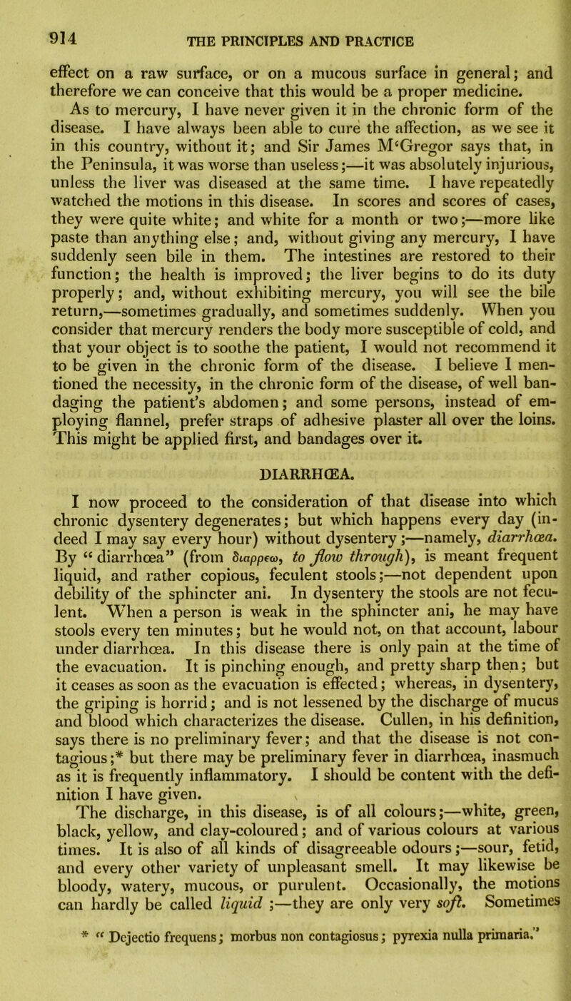 effect on a raw surface, or on a mucous surface in general; and therefore we can conceive that this would be a proper medicine. As to mercury, I have never given it in the chronic form of the disease. I have always been able to cure the affection, as we see it in this country, without it; and Sir James M'Gregor says that, in the Peninsula, it was worse than useless;—it was absolutely injurious, unless the liver was diseased at the same time. I have repeatedly watched the motions in this disease. In scores and scores of cases, they were quite white; and white for a month or two;—more like paste than anything else; and, without giving any mercury, I have suddenly seen bile in them. The intestines are restored to their function; the health is improved; the liver begins to do its duty properly; and, without exhibiting mercury, you will see the bile return,—sometimes gradually, and sometimes suddenly. When you consider that mercury renders the body more susceptible of cold, and that your object is to soothe the patient, I would not recommend it to be given in the chronic form of the disease. I believe I men- tioned the necessity, in the chronic form of the disease, of well ban- daging the patient’s abdomen; and some persons, instead of em- ploying flannel, prefer straps of adhesive plaster all over the loins. This might be applied first, and bandages over it. DIARRHCEA. I now proceed to the consideration of that disease into which chronic dysentery degenerates; but which happens every day (in- deed I may say every hour) without dysentery ;—namely, diarrhoea. By “ diarrhoea” (from 8tappea>, to flow through), is meant frequent liquid, and rather copious, feculent stools;—not dependent upon debility of the sphincter ani. In dysentery the stools are not fecu- lent. When a person is weak in the sphincter ani, he may have stools every ten minutes; but he would not, on that account, labour under diarrhoea. In this disease there is only pain at the time of the evacuation. It is pinching enough, and pretty sharp then; but it ceases as soon as the evacuation is effected; whereas, in dysentery, the griping is horrid; and is not lessened by the discharge of mucus and blood which characterizes the disease. Cullen, in his definition, says there is no preliminary fever; and that the disease is not con- tagious ;# but there may be preliminary fever in diarrhoea, inasmuch as it is frequently inflammatoi’y. I should be content with the defi- nition I have given. The discharge, in this disease, is of all colours;—white, green, black, yellow, and clay-coloured; and of various colours at various times. It is also of all kinds of disagreeable odours;—sour, fetid, and every other variety of unpleasant smell. It may likewise be bloody, watery, mucous, or purulent. Occasionally, the motions can hardly be called liquid ;—they are only very soft. Sometimes * “ Dejectio frequens; morbus non contagiosus; pyrexia nulla primaria.”