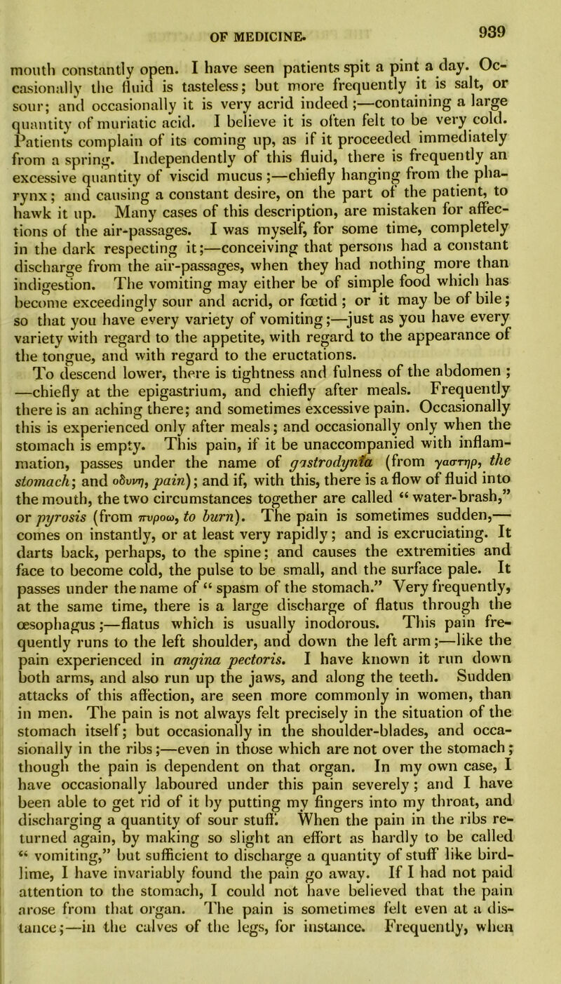 mouth constantly open. I have seen patients spit a pint a day. Oc- casionally the fluid is tasteless; but more frequently it is salt, or sour; and occasionally it is very acrid indeed;—containing a large quantity of muriatic acid. I believe it is often felt to be very cold. Patients complain of its coming up, as if it proceeded immediately from a spring. Independently of this fluid, there is frequently an excessive quantity of viscid mucus ;—chiefly hanging from the pha- rynx ; and causing a constant desire, on the part of the patient, to hawk it up. Many cases of this description, are mistaken for affec- tions of the air-passages. I was myself, for some time, completely in the dark respecting it;—conceiving that persons had a constant discharge from the air-passages, when they had nothing more than indigestion. The vomiting may either be of simple food which has become exceedingly sour and acrid, or foetid ; or it may be of bile; so that you have every variety of vomiting;—just as you have every variety with regard to the appetite, with regard to the appearance of the tongue, and with regard to the eructations. To descend lower, there is tightness and fulness of the abdomen ; —chiefly at the epigastrium, and chiefly after meals. Frequently there is an aching there; and sometimes excessive pain. Occasionally this is experienced only after meals; and occasionally only when the stomach is empty. This pain, if it be unaccompanied with inflam- mation, passes under the name of gastrodynfa (from yaarqp, the stomach; and odvtnj, pain); and if, with this, there is a flow of fluid into the mouth, the two circumstances together are called “ water-brash,” or pyrosis (from nvpoco, to burn). The pain is sometimes sudden,— comes on instantly, or at least very rapidly; and is excruciating. It darts back, perhaps, to the spine; and causes the extremities and face to become cold, the pulse to be small, and the surface pale. It passes under the name of “ spasm of the stomach.” Very frequently, at the same time, there is a large discharge of flatus through the oesophagus;—flatus which is usually inodorous. This pain fre- quently runs to the left shoulder, and down the left arm;—like the pain experienced in angina pectoris. I have known it run down both arms, and also run up the jaws, and along the teeth. Sudden attacks of this affection, are seen more commonly in women, than in men. The pain is not always felt precisely in the situation of the stomach itself; but occasionally in the shoulder-blades, and occa- sionally in the ribs;—even in those which are not over the stomach; though the pain is dependent on that organ. In my own case, I have occasionally laboured under this pain severely; and I have been able to get rid of it by putting my fingers into my throat, and discharging a quantity of sour stuff'. When the pain in the ribs re- turned again, by making so slight an effort as hardly to be called “ vomiting,” but sufficient to discharge a quantity of stuff like bird- lime, I have invariably found the pain go away. If I had not paid attention to the stomach, I could not have believed that the pain arose from that organ. The pain is sometimes felt even at a dis- tance;—in the calves of the legs, for instance. Frequently, when