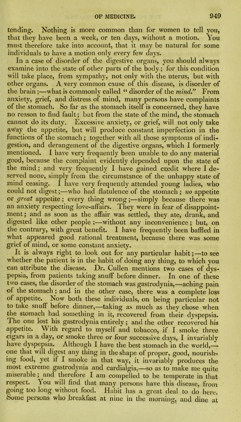 tending. Nothing is more common than for women to tell you, that they have been a week, or ten days, without a motion. You must therefore take into account, that it may be natural for some individuals to have a motion only every few days. In a case of disorder of the digestive organs, you should always examine into the state of other parts of the body; for this condition will take place, from sympathy, not only with the uterus, but with other organs. A very common cause of this disease, is disorder of the brain ;—what is commonly called “ disorder of the mind.” From anxiety, grief, and distress of mind, many persons have complaints of the stomach. So far as the stomach itself is concerned, they have no reason to find fault; but from the state of the mind, the stomach cannot do its duty. Excessive anxiety, or grief, will not only take away the appetite, but will produce constant imperfection in the functions of the stomach ; together with all those symptoms of indi- gestion, and derangement of the digestive organs, which I formerly mentioned. I have very frequently been unable to do any material good, because the complaint evidently depended upon the state of the mind; and very frequently I have gained credit where I de- served none, simply from the circumstance of the unhappy state of mind ceasing. I have very frequently attended young ladies, who could not digest;—who had flatulence of the stomach; no appetite or great appetite; every thing wrong;—simply because there was an anxiety respecting love-affairs. They were in fear of disappoint- ment; and as soon as the affair was settled, they ate, drank, and digested like other people ;—without any inconvenience; but, on the contrary, with great benefit. I have frequently been baffled in what appeared good rational treatment, because there was some grief of mind, or some constant anxiety. It is always right to look out for any particular habit;—to see whether the patient is in the habit of doing any thing, to which you can attribute the disease. Dr. Cullen mentions two cases of dys- pepsia, from patients taking snuff before dinner. In one of these two cases, the disorder of the stomach was gastrodynia,—aching pain of the stomach ; and in the other case, there was a complete loss of appetite. Now both these individuals, on being particular not to take snuff before dinner,—taking as much as they chose when the stomach had something in it, recovered from their dyspepsia. The one lost his gastrodynia entirely; and the other recovered his appetite. With regard to myself and tobacco, if I smoke three cigars in a day, or smoke three or four successive days, I invariably have dyspepsia. Although I have the best stomach in the world,— one that will digest any thing in the shape of proper, good, nourish- ing food, yet if I smoke in that way, it invariably produces the most extreme gastrodynia and cardialgia,—so as to make me quite miserable; and therefore I am compelled to be temperate in that respect. \ou will find that many persons have this disease, from going too long without food. Habit has a great deal to do here. Some persons who breakfast at nine in the morning, and dine at