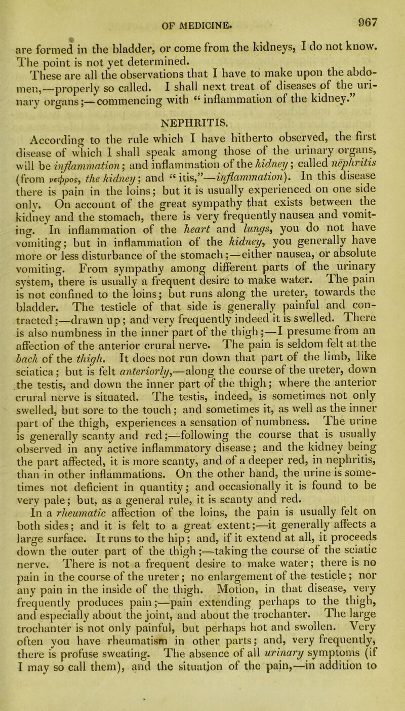 are formed in the bladder, or come from the kidneys, I do not know. The point is not yet determined. These are all the observations that I have to make upon the abdo- men,—properly so called. I shall next treat of diseases of the mi- liary organs;—commencing with “ inflammation of the kidney.” NEPHRITIS. According to the rule which I have hitherto observed, the fiist disease of which I shall speak among those ol the urinary organs, will be inflammation; and inflammation of the kidney; called nephritis (from ve(ppos, the kidney, and “ids,”—inflammation). In this disease there is pain in the loins; but it is usually experienced on one side only. On account of the great sympathy that exists between the kidney and the stomach, there is very frequently nausea and vomit- ing. In inflammation of the heart and lungs, you do not have vomiting; but in inflammation of the kidney, you generally have more or less disturbance of the stomach ;—either nausea, or absolute vomiting. From sympathy among different parts of the urinary system, there is usually a frequent desire to make wrater. The pain is not confined to the loins; but runs along the ureter, towards the bladder. The testicle of that side is generally painful and con- tracted ;—drawn up ; and very frequently indeed it is swelled. There is also numbness in the inner part of the thigh ;—I presume from an affection of the anterior crural nerve. The pain is seldom felt at the hack of the thigh. It does not run down that part of the limb, like sciatica; but is felt anteriorly,—along the course of the ureter, down the testis, and down the inner part of the thigh; where the anterior crural nerve is situated. The testis, indeed, is sometimes not only swelled, but sore to the touch; and sometimes it, as well as the inner part of the thigh, experiences a sensation of numbness. The urine is generally scanty and red;—following the course that is usually observed in any active inflammatory disease; and the kidney being the part affected, it is more scanty, and of a deeper red, in nephritis, than in other inflammations. On the other hand, the urine is some- times not deficient in quantity; and occasionally it is found to be very pale; but, as a general rule, it is scanty and red. In a rheumatic affection of the loins, the pain is usually felt on both sides; and it is felt to a great extent;—it generally affects a large surface. It runs to the hip; and, if it extend at all, it proceeds down the outer part of the thigh ;—taking the course of the sciatic nerve. There is not a frequent desire to make water; there is no pain in the course of the ureter; no enlargement of the testicle; nor any pain in the inside of the thigh. Motion, in that disease, very frequently produces pain;—pain extending perhaps to the thigh, and especially about the joint, and about the trochanter. The large trochanter is not only painful, but perhaps hot and swollen. Very often you have rheumatism in other parts; and, very frequently, there is profuse sweating. The absence of all urinary symptoms (if I may so call them), and the situation of the pain,—in addition to